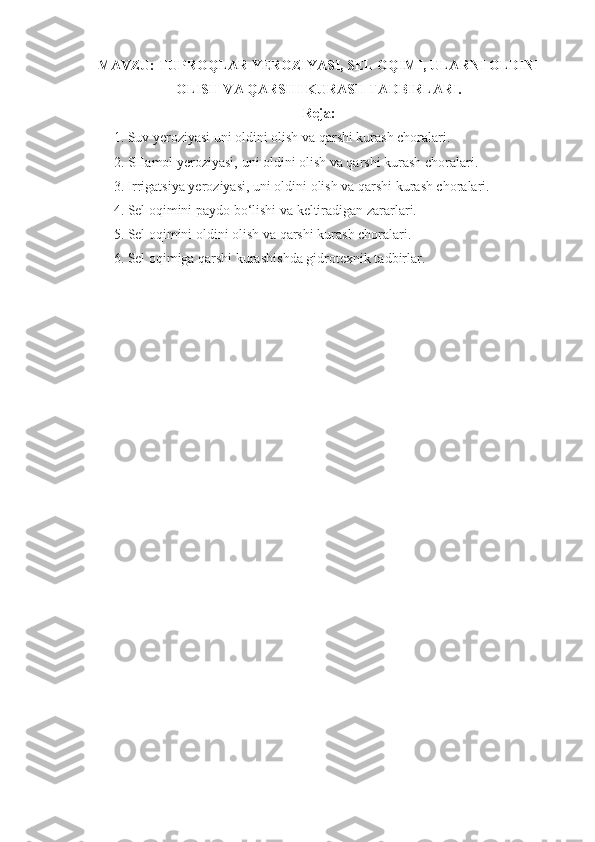 MAVZU:  TUPROQLAR YEROZIYASI, SEL OQIMI, ULARNI OLDINI
OLISH VA QARSHI KURASH TADBIRLARI.
Reja:
1. Suv yeroziyasi uni oldini olish va qarshi kurash choralari.
2. SHamol yeroziyasi,   uni oldini olish va qarshi kurash choralari.
3.   Irrigatsiya yeroziyasi,   uni oldini olish va qarshi kurash choralari.
4 .   Sel oqimini paydo bo‘lishi va keltiradigan zararlari.
5 .   Sel oqimini oldini olish  va qarshi kurash  choralari.
6 .   Sel oqimiga qarshi kurash ishda gidrotexnik tadbir lar.
  