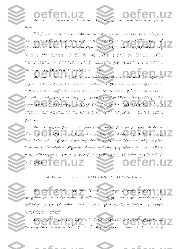 Sel   oqimini   vujudga   kelishida   atmosfyera   yog‘inlari   juda   katta   ahamiyatga
ega.
YOg‘ingarchilik   miqdori   Respublikamiz   g‘arbidan   sharqqa   qarab   o‘zgarib
boradi. Pasttekislik  mintaqalarida yillik yog‘ingarchilik miqdori  80-200 mm, tog‘
oldi  mintaqalarida 300-500 mm, tog‘larda esa  500-900 mm  ni  tashkil  qiladi. Eng
ko‘p   yog‘in   bahorda   (30-50   %)   va   qishda   (25-40   %)   bo‘ladi.   Ushbu
ma’lumotlardan   ko‘rinib   turibdiki   tog‘   xududlarda   yog‘ingarchilik   ko‘p   bo‘lib   u
sel oqimin vujudga keltirishda asosiy omildir.
Sel oqimi qishloq xo‘jaligiga juda katta zarar keltiradi. Sel axoli yashaydigan
joylarni   qishloq   xo‘jalik   binolarini,   chorvachilik   fyermalarini,   ekin   maydonlarini,
suv omborlarini sug‘orish inshoatlarini, temir va avtomobil yo‘llarini ko‘priklarni
buzadi. Ularni loyqa, qum, shag‘al, tosh aralashmalari bilan ko‘mib tashlaydi. Sel
oqimi natijasida tuproqning yuvib ketilishi juda kuchli bo‘ladi. Nishabligi 2-4 0  
dan
ortiq   bo‘lgan   yerlarda   bir   mavsumdagi   sel   oqimi   natijasida   20-50   t/ga   tuproq
yuviladi.
Sel   oqimi   jala   yog‘inining   jadaligiga,   davomiyligiga,   yer-ning   relьefiga,
o‘simlik   qoplamiga   tuproqning   tarkibiga,   suv-fizik   xossalariga,   unumdorligiga
bog‘liq bo‘ladi. Tog‘ va tog‘ yon bag‘irlarida tabiiy o‘simliklar qoplami (daraxtlar,
butazorlar,   o‘tloqlar)   buzilganda,   chorva   mollarini   yaylovlarda   boqish   tartibiga
rioya   qilinmaganda,   yerlar   asossiz   shudgor   qilinganda   sel   oqimi   paydo   bo‘lish
kuchayadi.
5 .   Sel oqimini oldini olish  va qarshi kurash  choralari.
Sel   oqimi  oldini  olish   va  qarshi   kurash  uchun  agro- o‘ rmon  agromelioratsiya
va   gidrotexnik   tadbirlar   majmu a si   qo‘llaniladi.   Agro-o‘rmon   va   agromelioratsiya
tadbirlari   asosan   sel   oqimi   oldini   olishda,   gidrotexnika   tadbirlari   esa   qarshi
kurashda qo‘llaniladi.
Agro-o‘rmon   tadbirlari   tog‘   va   tog‘   yon   bag‘irlarida   supalar   (tyerrassalar)
vujudga   keltirib   ularda   ko‘p   yillik   o‘rmon   daraxtlarini   barpo   qilishni   amalga 