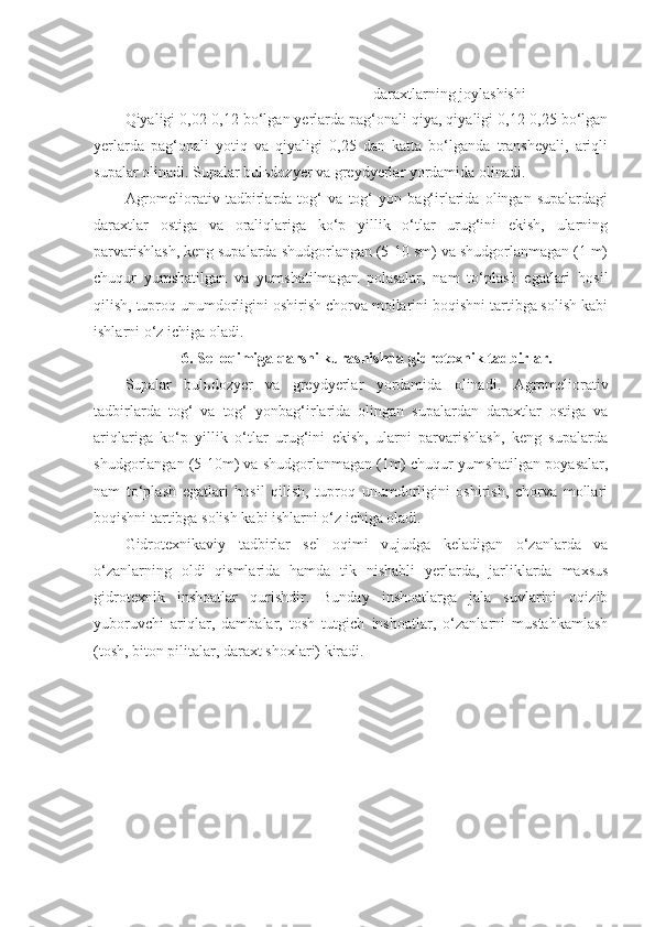 d araxtlarning joylashishi
Qiyaligi 0,02-0,12 bo‘lgan yerlarda pag‘onali qiya, qiyaligi 0,12-0,25 bo‘lgan
yerlarda   pag‘onali   yotiq   va   qiyaligi   0,25   dan   katta   bo‘lganda   transheyali,   ariqli
supalar olinadi. Supalar bulьdozyer va greydyerlar yordamida olinadi.
Agromeliorativ   tadbirlarda   tog‘   va   tog‘   yon   bag‘irlarida   olingan   supalardagi
daraxtlar   ostiga   va   oraliqlariga   ko‘p   yillik   o‘tlar   urug‘ini   ekish,   ularning
parvarishlash, keng supalarda shudgorlangan (5-10 sm) va shudgorlanmagan (1 m)
chuqur   yumshatilgan   va   yumshatilmagan   polasalar,   nam   to‘plash   egatlari   hosil
qilish, tuproq unumdorligini oshirish chorva mollarini boqishni tartibga solish kabi
ishlarni o‘z ichiga oladi.
6. Sel oqimiga qarshi kurashishda gidrotexnik tadbirlar.
Supalar   bulьdozyer   va   g reydyerlar   yordamida   olinadi.   Agromeliorativ
tadbirlarda   tog‘   va   tog‘   yonbag‘irlarida   olingan   supalardan   daraxtlar   ostiga   va
ariqlariga   ko‘p   yillik   o‘tlar   urug‘ini   ekish,   ularni   parvarishlash,   keng   supalarda
shudgorlangan (5-10m) va shudgorlanmagan (1m) chuqur yumshatilgan poyasalar,
nam   to‘plash   egatlari   hosil   qilish,   tuproq   unumdorligini   oshirish,   chorva   mollari
boqishni tartibga solish kabi ishlarni o‘z ichiga oladi.
Gidrotexnikaviy   tadbirlar   sel   oqimi   vujudga   keladigan   o‘zanlarda   va
o‘zanlarning   oldi   qismlarida   hamda   tik   nishabli   yerlarda,   jarliklarda   maxsus
gidrotexnik   inshoatlar   qurishdir.   Bunday   inshoatlarga   jala   suvlarini   oqizib
yuboruvchi   ariqlar,   dambalar,   tosh   tutgich   inshoatlar,   o‘zanlarni   mustahkamlash
(tosh, biton pilitalar, daraxt shoxlari) kiradi.    