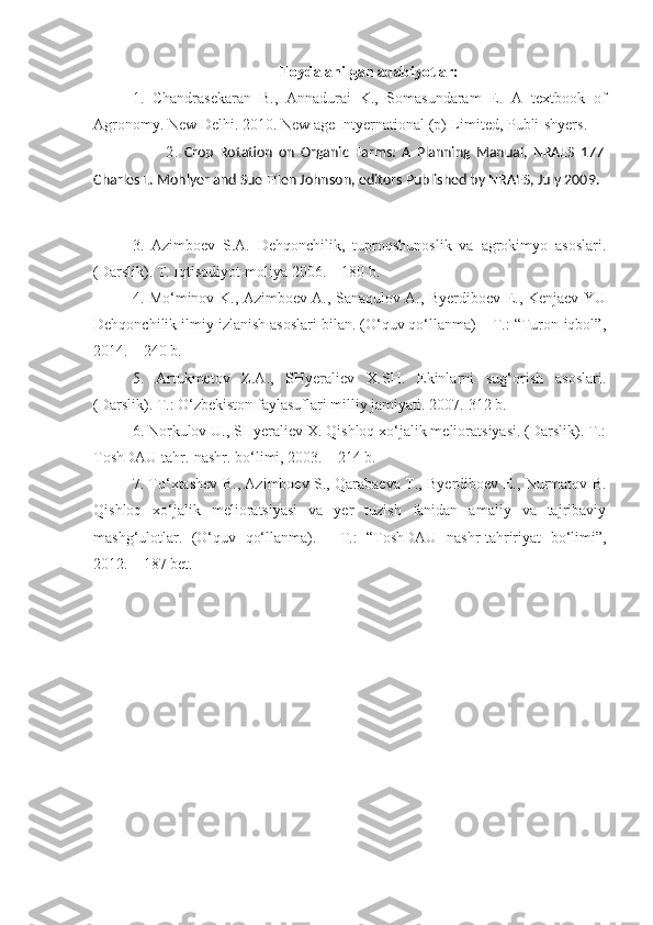 Foydalanilgan adabiyotlar:
1.   Chandrasekaran   B.,   Annadurai   K.,   Somasundaram   E.   A   textbook   of
Agronomy. New Delhi. 2010. New a ge Intyernational (p) Limited, Publi-shyers.
                        2 .   Crop   Rotation   on   Organic   Farms:   A   Planning   Manual,   NRAES   177
Charles L. Mohlyer and Sue Ellen Johnson, editors Published by NRAES, July 2009.
3.   Azimboev   S.A.   Dehqonchilik,   tuproqshunoslik   va   agrokimyo   asoslari.
(Darslik). T. Iqtisodiyot-moliya 2006. – 180 b.
4. Mo‘minov K., Azimboev A., Sanaqulov A., Byerdiboev E., Kenjaev YU
Dehqonchilik ilmiy izlanish asoslari bilan. (O‘quv qo‘llanma) – T.: “Turon-iqbol”,
2014. – 240 b.
5.   Artukmetov   Z.A.,   SHyeraliev   X.SH.   Ekinlarni   sug‘orish   asoslari.
(Darslik). T.: O‘zbekiston faylasuflari milliy jamiyati. 2007.-312 b. 
6. Norkulov U., SHyeraliev X. Qishloq xo‘jalik melioratsiyasi. (Darslik). T.:
ToshDAU tahr.-nashr. bo‘limi, 2003. – 214 b.
7. To‘xtashev B., Azimboev S., Qarabaeva T., Byerdiboev E., Nurmatov B.
Qishloq   xo‘jalik   melioratsiyasi   va   yer   tuzish   fanidan   amaliy   va   tajribaviy
mashg‘ulotlar.   (O‘quv   qo‘llanma).   -   T.:   “ToshDAU   nashr-tahririyat   bo‘limi”,
2012. – 187 bet. 
