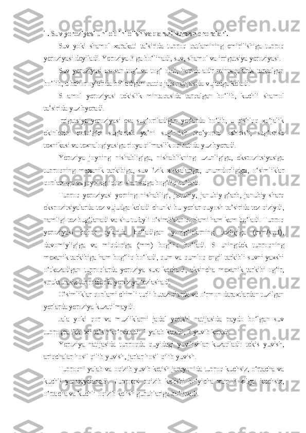 1. Suv yeroziyasi uni oldini olish va qarshi kurash choralari.
Suv   yoki   shamol   xarakati   ta’sirida   tuproq   qatlamining   emirilishiga   tuproq
yeroziyasi deyiladi. Yeroziya 3 ga bo‘linadi, suv, shamol va irrigatsiya yeroziyasi.
Suv   yeroziyasi   asosan   tog‘   va   tog‘   oldi,   hamda   adir   mintaqalarda   tarqalgan
bo‘lib, u bahor oylarida bo‘ladigan qattiq jala natijasida vujudga keladi.
SHamol   yeroziyasi   tekislik   mintaqasida   tarqalgan   bo‘lib,   kuchli   shamol
ta’sirida yuz byeradi.
Irrigatsiya   yeroziyasi   esa   sug‘oriladigan   yerlarda   bo‘lib,   u   qishloq   xo‘jalik
ekinlarini   noto‘g‘ri   sug‘orish   ya’ni   sug‘orish   me’yorini   oshirish,   sug‘orish
texnikasi va texnalogiyasiga rioya qilmaslik oqibatida yuz byeradi.
Yeroziya   joyning   nishabligiga,   nishablikning   uzunligiga,   ekspozitsiyasiga
tuproqning   mexanik   tarkibiga,   suv-fizik   xossalariga,   unumdorligiga,   o‘simliklar
qoplamiga va joyning iqlim sharoitiga bog‘liq bo‘ladi.
Tuproq   yeroziyasi   yerning   nishabligi,   janubiy,   janubiy-g‘arb,   janubiy-sharq
ekspozitsiyalarda tez vujudga keladi chunki bu yerlar quyosh ta’sirida tez qiziydi,
namligi tez bug‘lanadi va shu tufayli o‘simliklar qoplami ham kam bo‘ladi. Tuproq
yeroziyasi   bahor   oylarida   bo‘ladigan   yomg‘irlarning   tezligiga   (mm/soat),
davomiyligiga   va   miqdoriga   (mm)   bog‘liq   bo‘ladi.   SHuningdek   tuproqning
mexanik tarkibiga ham bog‘liq bo‘ladi, qum va qumloq engil tarkibli suvni yaxshi
o‘tkazadigan   tuproqlarda   yeroziya   sust   kechadi,   aksincha   mexanik   tarkibi   og‘ir,
strukturasiz tuproqlarda yeroziya tezlashadi.
O‘simliklar qoplami chimli turli butazorlarda va o‘rmon daraxtlardan tuzilgan
yerlarda yeroziya kuzatilmaydi.
Jala   yoki   qor   va   muzliklarni   jadal   yerishi   natijasida   paydo   bo‘lgan   suv
tuproqqa ikki xil ta’sir ko‘rsatadi: 1-yalab ketadi, 2-yuvib ketadi.
Yeroziya   natijasida   tuproqda   quyidagi   yuvilishlar   kuzatiladi:   tekis   yuvish,
ariqchalar hosil qilib yuvish, jarlar hosil qilib yuvish.
Tuproqni yalab va oqizib yuvib ketish jarayonida tuproq kuchsiz, o‘rtacha va
kuchli   yeroziyalanadi.   Tuproqni   oqizib   kelishi   bo‘yicha   xam   3   xilga:   kuchsiz,
o‘rtacha va kuchli oqizib kelish guruhlariga bo‘linadi. 
