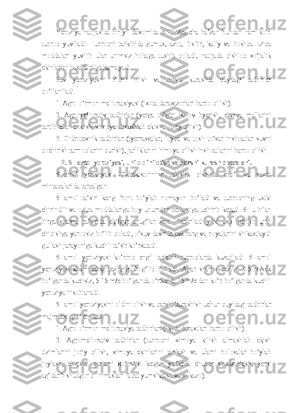 Yeroziya natijasida   bir   yil   davomida  3-10  t/ga  cha  ba’zan  bundan ham   ko‘p
tuproq   yuviladi.   Tuproqni   tarkibida   gumus,   azot,   fosfor,   kaliy   va   boshqa   oziqa
moddalari   yuvilib   ular   unimsiz   holatga   tushib   qoladi,   natijada   qishloq   xo‘jalik
ekinlarini hosildorligi kamayadi.
Suv   yeroziyasini   oldini   olish   va   qarshi   kurashda   quydagi   tadbirlar
qo‘llaniladi.
1.   Agro-o‘rmon melioratsiyasi (ixota daraxtzorlari barpo qilish).
2.   Agromeliorativ   tadbirlar   (yerga   to‘ g‘ ri   ishlov   byerish,   chorv a   mollarini
tar t ib bilan boqish,   ximoya almashlab ekishni joriy qilish).
3.   Gidrotexnik   tadbirlar   (tyerrassalar,   loyqa   va   tosh   to‘sar   inshoatlar   suvni
qochirish tarmoqlarini qurish),   jarliklar - ni  h imoya qilish inshoatlarini barpo qilish.
2. SHamol yeroziyasi,   uni oldini olish va qarshi kurash choralari.
SHamol   yeroziyasi   O‘zbekistonning   tekislik   qismida   cho‘l   va   saxro
mintaqalarida tarqalgan.
SHamol   ta’siri   keng   front   bo‘ylab   n o mayon   bo‘ladi   va   tuproqning   ustki
chirindili va oziqa moddalariga boy unumdor qatlamiga uchirib ketadi.   SHu bilan
birga   shamol   ta’sirida   ekilgan   urug‘lar   xam   o‘chiriladi   yoki   usti   ochilib   unib
chiqishga yaroqsiz bo‘lib qoladi, o‘suv davrida esa barg va poyalarini shikastlaydi
gullash jarayoniga kuchli ta’sir ko‘rsatadi.
SHamol   yeroziyasi   ko‘proq   engil   tarkibli   tuproqlarda   kuzatil a di.   SHamol
yeroziyasi   shamolning   tezligiga   bog‘liq   bo‘ladi.   Agar   shamol   tezligi   4-5   m/sek
bo‘lganda kuchsiz, 5-15 m/c bo‘lganda o‘rtacha, 15 m/c dan ko‘p bo‘lganda kuchli
yeroziya hisoblanadi.
SHamol yeroziyasini oldini olish va qarshi kurashish uchun quyidagi tadbirlar
majmuasi qo‘llaniladi.
1.   Agro-o‘rmon melioratsiya tadbirlari (ixota daraxtlari barpo qilish).
2.   Agromeliorativ   tadbirlar   (tuproqni   ximoya   kilish   almashlab   ekish
tizimlarini   joriy   qilish,   ximoya   ekinlarini   tanlash   va   ularni   polosalar   bo‘ylab
joylash,   chirindi   qatlami   ko‘milib   ketgan   yerlarda   chuqur   shudgorlash,   yerni
a g‘ darib shudgor qili n masdan faqat yumshatish va xokazo). 