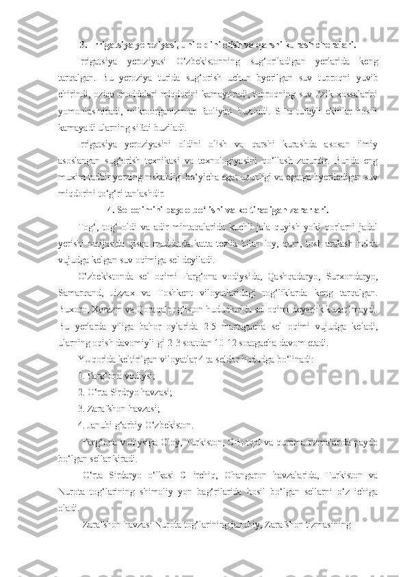 3.   Irrigatsiya yeroziyasi,   uni oldini olish va qarshi kurash choralari.
Irrigatsiya   yeroziyasi   O‘zbekistonning   su g‘ oriladigan   yerlarida   keng
tarqalgan .   Bu   yeroziya   turida   sug‘orish   uchun   byerilgan   suv   tuproqni   yuvib
chirindi,   oziqa   moddalari   miqdorini   kamaytiradi,   tuproqning   suv-fizik   xossalarini
yomonlashtiradi,   mikroorganizmlar   faoliyati   buziladi.   SHu   tufayli   ekinlar   hosili
kamayadi ularning sifati buziladi.
Irrigatsiya   yeroziyasini   oldini   olish   va   qarshi   kurashda   asosan   ilmiy
asoslangan   sug‘orish   texnikasi   va   texnologiyasini   qo‘llash   zarurdir.   Bunda   eng
muxim tadbir yerning nishabligi bo‘yicha egat uzunligi va egatga byeriladigan suv
miqdorini to‘g‘ri tanlashdir.
4 .   Sel oqimini paydo bo‘lishi va keltiradigan zararlari.
Tog‘,   tog‘   oldi   va   adir   mintaqalarida   kuchli   jala   quyish   yoki   qorlarni   jadal
yerishi   natijasida   qisqa   muddatda   katta   tezlik   bilan   loy,   qum,   tosh   aralash   holda
vujudga kelgan suv oqimiga sel deyiladi.
O‘zbekistonda   sel   oqimi   Farg‘ona   vodiysida,   Qashqadaryo,   Surxondaryo,
Samarqand,   Jizzax   va   Toshkent   viloyatlaridagi   tog‘liklarda   keng   tarqalgan.
Buxoro, Xorazm va Qoraqalpog‘iston  h ududlarida sel oqimi deyarlik kuzatilmaydi.
Bu   yerlarda   yiliga   bahor   oylarida   2-5   martagacha   sel   oqimi   vujudga   keladi,
ularning oqish davomiyli-gi 2-3 soatdan 10-12 soatgacha davom etadi.
YUqorida keltirilgan viloyatlar 4 ta seldor  h ududga bo‘linadi:
1. Farg‘ona vodiysi;
2. O‘rta Sirdryo havzasi;
3. Zarafshon havzasi;
4. Janubi  g‘ arbiy O‘zbekiston.
Farg‘ona vodiysiga Oloy, Turkiston, CHotqol va qurama tizmalarida paydo
bo‘lgan sellar kiradi.
O‘rta   Sirdaryo   o‘lkasi   CHirchiq,   Ohangaron   havzalarida,   Turkiston   va
Nurota   tog‘larining   shimoliy   yon   bag‘rilarida   hosil   bo‘lgan   sellarni   o‘z   ichiga
oladi.
Zarafshon havzasi Nurota tog‘larining janubiy, Zarafshon tizmasining  