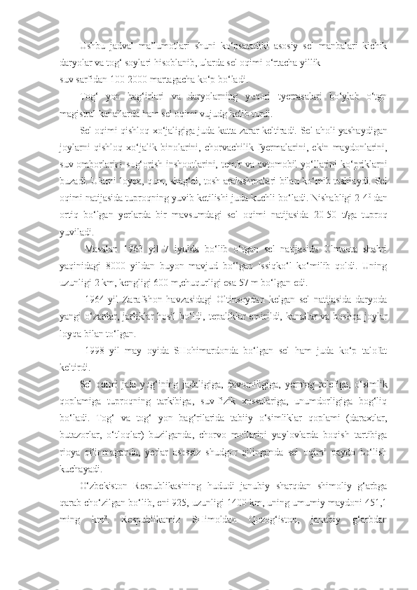 Ushbu   jadval   ma’lumotlari   shuni   ko‘psatadiki   asosiy   sel   manbalari   kichik
daryolar va tog‘ soylari hisoblanib, ularda sel oqimi o‘rtacha yillik 
suv sarfidan 100-2000 martagacha ko‘p bo‘lad i .
Tog‘   yon   bag‘irlari   va   daryolarning   yuqori   tyerrasalari   bo‘ylab   o‘tgn
magistral kanallarda ham sel oqimi vujudg kelib turdi.
Sel oqimi qishloq xo‘jaligiga juda katta zarar keltiradi.   Sel a h oli yashaydigan
joylarni   qishloq   xo‘jalik   binolarini,   chorvachilik   f yer malarini,   ekin   maydonlarini,
suv o m borlarini su g‘ orish insho o tlarini, temir va avtomobil   yo‘l larini ko‘priklarni
buzadi. Ularni loyqa, qum, shag‘al, tosh aralashmalari bilan ko‘mib tashlaydi. Sel
oqimi natijasida tuproqning yuvib ketilishi juda kuchli bo‘ladi. Nishabligi 2-4 0  
dan
ortiq   bo‘lgan   yer larda   bir   mavsumdagi   sel   oqimi   natijasida   20-50   t/ga   tuproq
yuviladi.
Masalan   1963   yil   7   iyulda   bo‘lib   o‘tgan   sel   natijasida   Olmaota   shahri
yaqinidagi   8000   yildan   buyon   mavjud   bo‘lgan   Issiqko‘l   ko‘milib   qoldi.   Uning
uzunligi 2 km, kengligi 600 m,chuqurligi esa 57 m bo‘lgan edi.
1964   yil   Zarafshon   havzasidagi   Oltinsoydan   kelgan   sel   natijasida   daryoda
yangi o‘zanlar, jarliklar hosil bo‘ldi, tepaliklar emirildi, kanallar va boshqa joylar
loyqa bilan to‘lgan.
1998   yil   may   oyida   SHohimardonda   bo‘lgan   sel   ham   juda   ko‘p   talofat
keltirdi.
Sel   oqimi   jala   yog‘ining   jadaligiga,   davomiligiga,   yer ning   relefiga,   o‘simlik
qoplamiga   tuproqning   tarkibiga,   suv-fizik   xossalariga,   unumdorligiga   bog‘liq
bo‘ladi.   Tog‘   va   tog‘   yon   bag‘rilarida   tabiiy   o‘simliklar   qoplami   (daraxtlar,
butazorlar,   o‘tloqlar)   buzilganda,   chorvo   mollarini   yaylovlarda   boqish   tartibiga
rioya   qilinmaganda,   yer lar   asossiz   shudgor   qilinganda   sel   oqimi   paydo   bo‘lish
kuchayadi.
O‘zbekiston   Respublikasining   h ududi   janubiy   sharqdan   shimoliy   g‘arbga
qarab cho‘zilgan bo‘lib, eni 925, uzunligi 1400 km, uning umumiy maydoni 451,1
ming   km 2
.   Respublikamiz   SHimolda n   Qozog‘iston,   janubiy   g‘ arbda n 