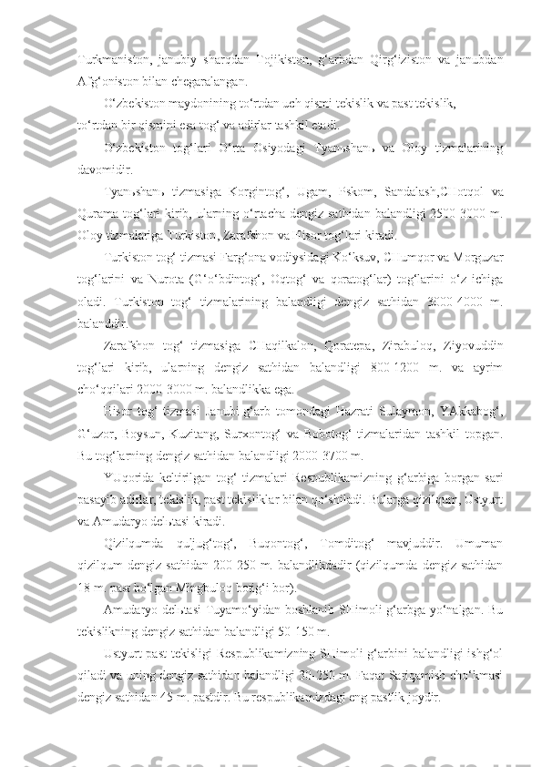 Turkmaniston,   janubiy   sharqda n   Tojikiston,   g‘ arbda n   Qirg‘iziston   va   janubda n
Afg‘oniston bilan chegaralangan. 
O‘zbekiston maydonining to‘rtdan uch qismi tekislik va past tekislik, 
to‘rtdan bir qismini esa tog‘ va adirlar tashkil etadi.
O‘zbekiston   tog‘lari   O‘rta   Osiyodagi   Tyanьshanь   va   Oloy   tizmalarining
davomidir. 
Tyanьshanь   tizmasiga   Korgintog‘,   Ugam,   Pskom,   Sandalash , CHotqol   va
Qurama tog‘lari  kirib, ularning o‘rtacha dengiz sathidan balandligi 2500-3000 m.
Oloy tizmalariga Turkiston ,  Zarafshon va Hisor tog‘lari kiradi.
Turkiston tog‘ tizmasi Farg‘ona vodiysidagi Ko‘ksuv, CHumqor va Morguzar
tog‘larini   va   Nurota   ( G‘ o‘bdintog‘,   Oqtog‘   va   qoratog‘lar)   tog‘larini   o‘z   ichiga
oladi.   Turkiston   tog‘   tizmalarining   balandligi   dengiz   sathidan   3000-4000   m.
balanddir.
Zarafshon   tog‘   tizmasiga   CHaqilkalon,   Qoratepa,   Zirabuloq,   Ziyovuddin
tog‘lari   kirib,   ularning   dengiz   sathidan   balandligi   800-1200   m.   va   ayrim
cho‘qqilari 2000-3000 m. balandlikka ega.
Hisor   tog‘   tizmasi   Janubi-g‘arb   tomondagi   Hazrati   Sulaymon,   YAkkabog‘,
G‘ uzor,   Boysun,   Kuzitang,   Surxontog‘   va   Bobotog‘   tizmalaridan   tashkil   topgan.
Bu tog‘larning dengiz sathidan balandligi 2000-3700 m.
YUqorida   keltirilgan   tog‘   tizmalari   Respublikamizning   g‘ arbiga   borgan   sari
pasayib adirlar, tekislik, past tekisliklar bilan qo‘shiladi. Bularga qizilqum, Ustyurt
va Amudaryo delьtasi kiradi.
Qizilqumda   quljug‘tog‘,   Buqontog‘,   Tomditog‘   mavjuddir.   Umuman
qizilqum   dengiz   sathidan   200-250  m.   balandlikdadir   (qizilqumda   dengiz   sathidan
18 m. past bo‘lgan Mingbuloq botig‘i bor).
Amudaryo delьtasi  Tuyamo‘yidan boshlanib SHimoli-g‘arbga yo‘nalgan. Bu
tekislikning dengiz sathidan balandligi 50-150 m.
Ustyurt  past  tekisligi  Respublikamizning  SHimoli-g‘arbini  balandligi  ishg‘ol
qiladi va uning dengiz sathidan balandligi 30-250 m. Faqat Sariqamish cho‘kmasi
dengiz sathidan 45 m. pastdir. Bu respublikamizdagi eng pastlik joydir. 