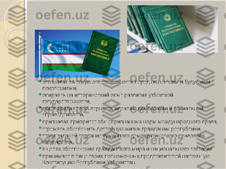 
осознавая высокую ответственность перед нынешним и будущими 
поколениями,

опираясь на исторический опыт развития узбекской 
государственности,

подтверждая свою верность идеалам демократии и социальной 
справедливости,

признавая приоритет общепризнанных норм международного права,

стремясь обеспечить достойную жизнь гражданам республики,

ставя задачей создание гуманного демократического правового 
государства,

в целях обеспечения гражданского мира и национального согласия

принимает в лице своих полномочных представителей настоящую 
Конституцию Республики Узбекистан.       