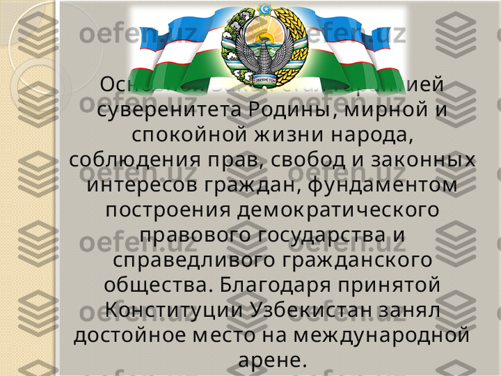 Основной  Зак он стал гаранти ей  
су верени тета Роди ны , м и рной  и  
спок ой ной  ж и зни  народа, 
соблюдени я прав, свобод и  зак онны х  
и нтересов граж дан, фу ндам ентом  
построени я дем ок рати ческ ого 
правового государства и  
справед ли вого граж данск ого 
общ ества. Благодаря при нятой  
Консти ту ци и  Узбек и стан занял 
достой ное м есто на м еж ду народной  
арене.       