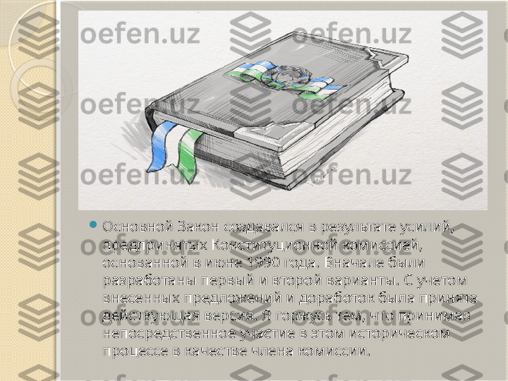 
Основной Закон создавался в результате усилий, 
предпринятых Конституционной комиссией, 
основанной в июне 1990 года. Вначале были 
разработаны первый и второй варианты. С учетом 
внесенных предложений и доработок была принята 
действующая версия. Я горжусь тем, что принимал 
непосредственное участие в этом историческом 
процессе в качестве члена комиссии.       