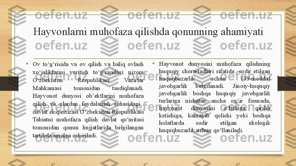 Hayvonlarni muhofaza qilishda qonunning ahamiyati
• Ov  to‘g‘risida  va  ov  qilish  va  baliq  ovlash 
xo‘jaliklarini  yuritish  to‘g‘risidagi  nizom 
O‘zbekiston  Respublikasi  Vazirlar 
Mahkamasi  tomonidan  tasdiqlanadi. 
Hayvonot  dunyosi  ob ’ ektlarini  muhofaza 
qilish  va  ulardan  foydalanish  sohasidagi   
davlat ekspertizasi O‘zbekiston Respublikasi 
Tabiatni  muhofaza  qilish  davlat  qo‘mitasi 
tomonidan  qonun  hujjatlarida  belgilangan 
tartibda amalg a  oshiriladi.  • Hayvonot  dunyosini  muhofaza  qilishning 
huquqiy  chora-tadbiri  sifatida    sodir  etilgan 
huquqbuzarlik  uchun  (39-modda) 
javobgarlik  belgilanadi.  Jinoiy-huquqiy 
javobgarlik  boshqa  huquqiy  javobgarlik 
turlariga  nisbatan  ancha  og‘ir  formada, 
hayvonot  dunyosini  o‘lishiga,  qirilib 
ketishiga,  kamayib  qolishi  yoki  boshqa 
holatlarda  sodir  etilgan  ekologik 
huquqbuzarlik uchun qo‘llanilad i. 