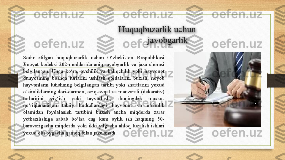 Huquqbuzarlik uchun
j avobgarlik
Sodir  etilgan  huquqbuzarlik  uchun  O‘zbekiston  Respublikasi 
Jinoyat  kodeksi  202-moddasida  aniq  javobgarlik  va  jazo  chorasi 
belgilangan.  Unga  ko‘ra,  ovchilik  va  baliqchilik  yoki  hayvonot 
dunyosining  boshqa  turlarini  ushlash  qoidalarini  buzish,  noyob 
hayvonlarni  tutishning  belgilangan  tartibi  yoki  shartlarini  yoxud 
o‘simliklarning dori-darmon, oziq-ovqat va manzarali (dekarativ) 
turlaririni  yig‘ish  yoki  tayyorlash,  shuningdek  maxsus 
qo‘riqlanadigan  tabiiy  hududlardagi  hayvonot  va  o‘simlik 
olamidan  foydalanish  tartibini  buzish  ancha  miqdorda  zarar 
yetkazilishiga  sabab  bo‘lsa  eng  kam  oylik  ish  haqining  50-
baravarigacha  miqdorda  yoki  ikki  yilgacha  ahloq  tuzatish  ishlari 
yoxud olti oygacha qamoq bilan jazolanadi.  