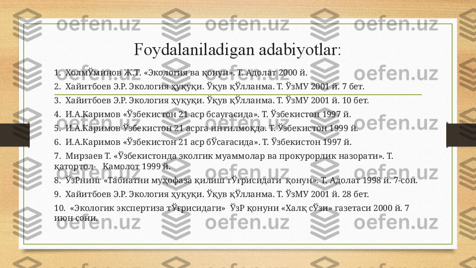 Foydalaniladigan adabiyotlar:
1 .    ХолмЎминов Ж . Т . « Экология ва қонун ».  Т. Адолат 2000 й.
2.   Хайитбоев Э.Р. Экология ҳуқуқи. Ўқув қЎлланма. Т. ЎзМУ 2001 й. 7 бет.
3.   Хайитбоев Э.Р. Экология ҳуқуқи. Ўқув қЎлланма. Т. ЎзМУ 2001 й. 10 бет.
4.   И.А.Каримов «Ўзбекистон 21 аср бсауғасида». Т. Ўзбекистон 1997 й.
5.   И.А.Каримов Ўзбекистон 21 асрга интилмоқда. Т. Ўзбекистон 1999 й.
6.   И.А.Каримов «Ўзбекистон 21 аср бЎсағасида». Т. Ўзбекистон 1997 й.
7.   Мирзаев Т. «Ўзбекистонда эколгик муаммолар ва прокурорлик назорати». Т. 
қатортол-    K амолот 1999 й.
8.   ЎзРнинг «Табиатни муҳофаза қилиш тЎғрисидаги  қонун». Т. Адолат 1998 й. 7-сон.
9.   Хайитбоев Э.Р. Экология ҳуқуқи. Ўқув қЎлланма. Т. ЎзМУ 2001 й. 28 бет.
10.   «Экологик экспертиза тЎғрисидаги»  ЎзР қонуни «Халқ сЎзи» газетаси 2000 й. 7 
июн сони. 