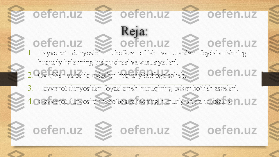 Reja:
1. Hayvonot  dunyosini  muhofaza  qilish  va  ulardan  foydalanishning 
huquqiy holatining tushunchasi va xususiyatlari .
2. Ov qilish va baliq ovlashni huquqiy tartibga solish .
3. Hayvonot dunyosidan foydalanish huquqining bekor bo‘lish asoslari .
4. Hayvonot dunyosini muhofaza qilishning huquqiy chora-tadbirlari . 