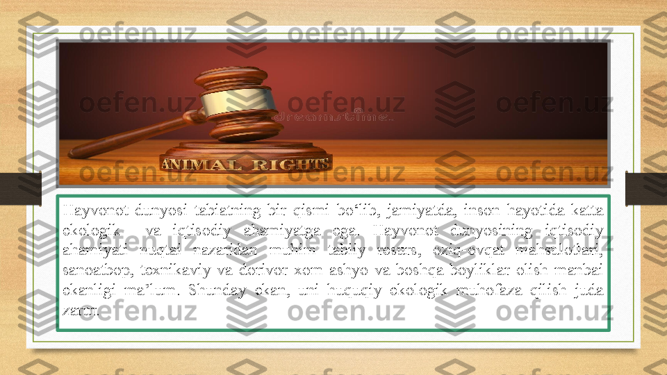 Hayvonot  dunyosi  tabiatning  bir  qismi  bo‘lib,  jamiyatda,  inson  hayotida  katta 
ekologik    va  iqtisodiy  ahamiyatga  ega.  Hayvonot  dunyosining  iqtisodiy 
ahamiyati  nuqtai  nazaridan  muhim  tabiiy  resurs,  oziq-ovqat  mahsulotlari, 
sanoatbop,  texnikaviy  va  dorivor  xom-ashyo  va  boshqa  boyliklar  olish  manbai 
ekanligi  ma ’ lum.  Shunday  ekan,  uni  huquqiy  ekologik  muhofaza  qilish  juda 
zarur. 