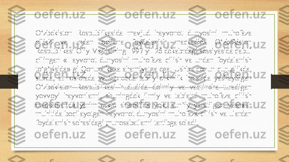 O‘zbekiston  Respublikasida  mavjud  hayvonot  dunyosini  muhofaza 
qilish  va  undan  oqilona  foydalanish  maqsadida  O‘zbekiston 
Respublikasi Oliy Majlisining 1997 yil 26 dekabrdagi sessiyasida qabul 
qilingan  «Hayvonot  dunyosini  muhofaza  qilish  va  undan  foydalanish 
to‘g‘risida»  gi  Qonuni  katta  ahamiyatga  ega.  Ushbu  qonun  quruqlikda, 
suvda,  atmosferada  va  tuproqda  tabiiy  erkinlik  holatida  yashaydigan 
O‘zbekiston  Respublikasi  hududida  doimiy  va  vaqtincha  turadigan 
yovvoyi  hayvonlarni,  shuningdek  ilmiy  va  tabiatni  muhofaza  qilish 
maqsadlarida  yarim  erkin  sharoitida  yoki  sun ’ iy  yaratilgan  yashash 
muhitida  boqilayotgan  hayvonot  dunyosini  muhofaza  qilish  va  ulardan 
foydalanish sohasidagi munosabatlarni tartibga soladi.  