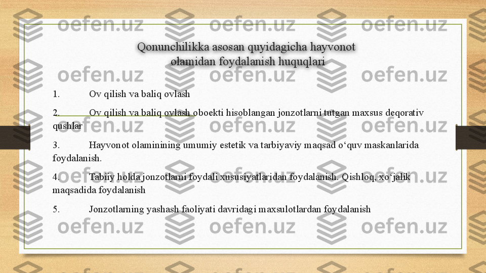 Qonunchilikka asosan quyidagicha hayvonot 
olamidan foydalanish huquqlari
1. Ov qilish va baliq ovlash 
2. Ov qilish va baliq ovlash oboekti hisoblangan jonzotlarni tutgan maxsus deqorativ 
q ushlar 
3. Hayvonot olaminining umumiy estetik va tarbiyaviy maqsad o‘quv maskanlarida 
foydalanish. 
4. Tabiiy holda jonzotlarni foydal i  xususiyatlaridan foydalanish. Qishloq, xo‘jalik 
maqsadida foydalanish 
5. Jonzotlarning yashash faoliyati davridagi maxsulotlardan foydalanish  