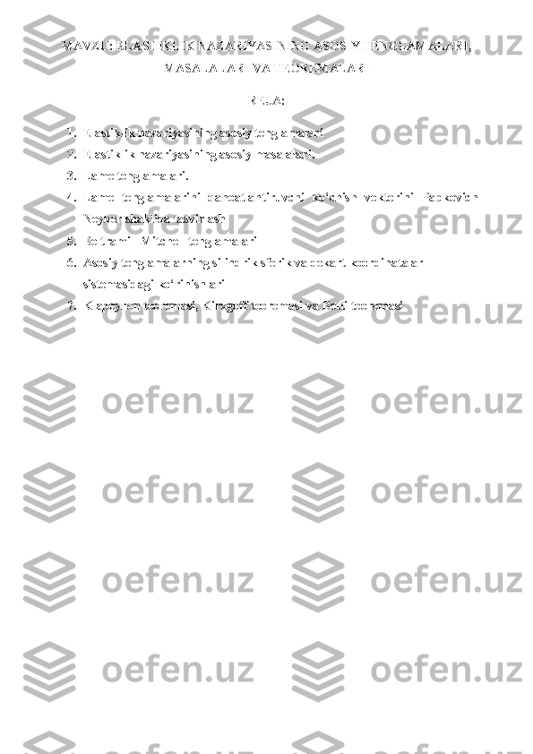 MAVZU :   ELASTIKLIK NAZARIYASINING ASOSIY TENGLAMALARI,
MASALALARI VA TEOREMALARI
REJA:
1. Elastiklik nazariyasining asosiy tenglamalari
2. Elastiklik   nazariyasining   asosiy   masalalari .
3. Lame tenglamalari.
4. Lame   tenglamalarini   qanoatlantiruvchi   ko‘chish   vektorini   Papkovich-
Neyber shaklida tasvirlash
5. Beltrami - Mitchell tenglamalari
6. Asosiy tenglamalarning silindrik sferik va dekart koordinatalar 
sistemasidagi ko‘rinishlari
7. Klapeyron teoremasi, Kirxgoff teoremasi  va  Betti teoremasi 