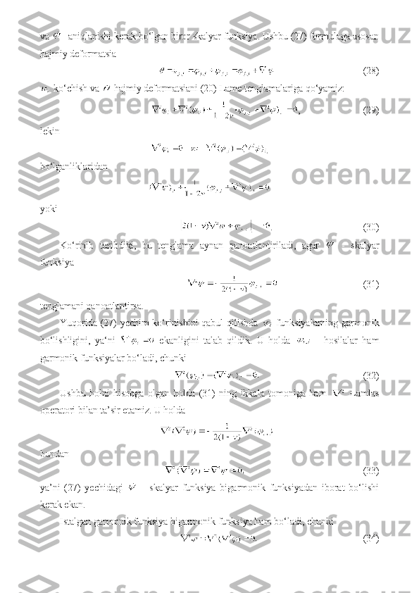 va  - aniqlanishi kerak bo‘lgan biror skalyar funksiya. Ushbu (27) formulaga asosan
hajmiy deformatsia
                        (28)
 ko‘chish va   hajmiy deformatsiani (20) Lame tenglamalariga qo‘yamiz:
,                  (29)
lekin
bo‘lganliklaridan
yoki 
.                        (30)
Ko‘rinib   turibdiki,   bu   tenglama   aynan   qanoatlantiriladi,   agar     -   skalyar
funksiya
                    (31)
tenglamani qanoatlantirsa.
Yuqorida (27) yechim ko‘rinishini qabul qilishda     funksiyalarning garmonik
bo‘lishligini,   ya‘ni     ekanligini   talab   qildik.   U   holda     -   hosilalar   ham
garmonik funksiyalar bo‘ladi, chunki 
                         (32)
Ushbu   holni   hisobga   olgan   holda   (31)   ning   ikkala   tomoniga   ham     Lamlas
operatori bilan ta’sir etamiz. U holda
bundan
                             (33)
ya’ni   (27)   yechidagi     -   skalyar   funksiya   bigarmonik   funksiyadan   iborat   bo‘lishi
kerak ekan.
Istalgan garmonik funksiya bigarmonik funksiya ham bo‘ladi, chunki
                             (34) 