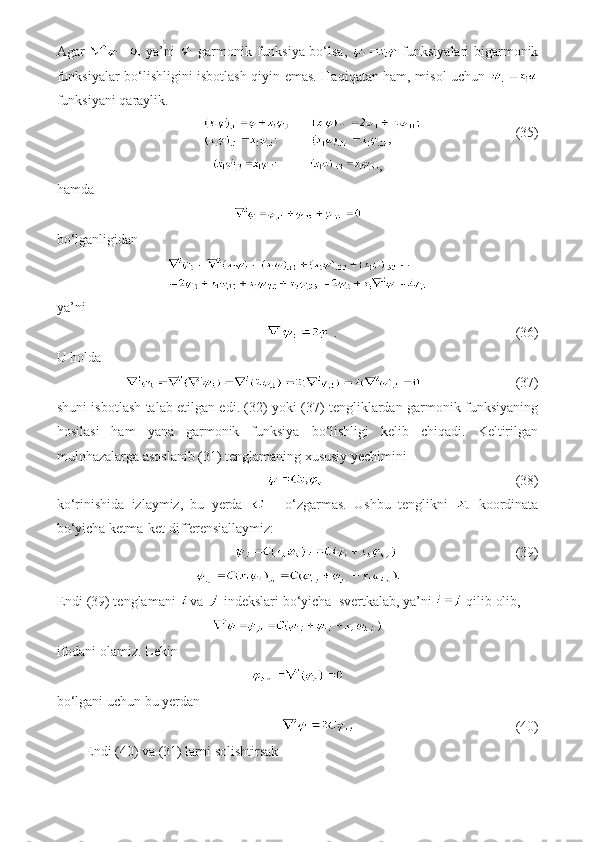 Agar     ya’ni     garmonik funksiya bo‘lsa,     funksiyalari bigarmonik
funksiyalar bo‘lishligini isbotlash qiyin emas. Haqiqatan ham, misol uchun  
funksiyani qaraylik.
                           (35)
,
hamda
bo‘lganligidan
ya’ni
.                                   (36)
U holda
                           (37)
shuni isbotlash talab etilgan edi. (32) yoki (37) tengliklardan garmonik funksiyaning
hosilasi   ham   yana   garmonik   funksiya   bo‘lishligi   kelib   chiqadi.   Keltirilgan
mulohazalarga asoslanib (31) tenglamaning xususiy yechimini
                                        (38)
ko‘rinishida   izlaymiz,   bu   yerda     -   o‘zgarmas.   Ushbu   tenglikni     koordinata
bo‘yicha ketma-ket differensiallaymiz:
                                        (39)
Endi (39) tenglamani  va   indekslari bo‘yicha  svertkalab, ya’ni   qilib olib,
ifodani olamiz. Lekin
bo‘lgani uchun bu yerdan
                                         (40)
Endi (40) va (31) larni solishtirsak 