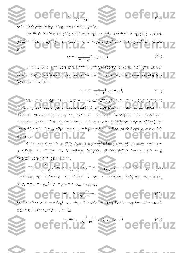                                 (41)
ya’ni (38) yechimdagi o‘zgarmasni aniqlaymiz.
Bir   jinsli   bo‘lmagan   (31)   tenglamaning   umumiy   yechimi   uning   (38)   xususiy
yechimi   bilan   ixtiyoriy       garmonik   funksiyalar   yig‘indisiga   teng   bo‘lishi   kerak,
ya’ni
                            (42)
U holda (20) Lame tenglamalarining umimiy yechimi (27) va (42) larga asosan
to‘rtta   ixtiyoriy,   o‘zaro   bog‘lanmagan   va   garmonik   funksiyalar   orqali   quyidagicha
tasvirlash mumkin:
                              (43)
Ma’lumki   ko‘chish vektori   kabi aniqlanadi. Shuning uchun ham (43)
ifoda bir jinsli izotrop jism nuqtasining (20)Lame tenglamasini qanoatlantiruvchi   
ko‘chish   vektorining   to‘rtta     garmonik   funksiyalar   bilan   tasviridan
iboratdir.   Ushbu   ifoda   birinchi   marta   P.F.Papkovich   (1932)   va   Neyber   (1934)   lar
tomonidan taklif etilganligi uchun ularning nomi bilan   Papkovich-Neyber tasviri  deb
yuritiladi.
Ko‘pincha   (43)   ifoda   (20)   Lame   tenglamalarining   umumiy   yechimi   deb   ham
yuritiladi.   Bu   ifodani     koordinata   bo‘yicha   differensiallab   hamda   (39)   ning
ikkinchi tengligini hisobga olib,
tenglikka   ega   bo‘lamiz.   Bu   ifodani     va     indekslar   bo‘yicha   svertkalab,
 va   ekanliklaridan
                         (44)
ifodani olamiz. Yuqoridagi   ning ifodasida umu-miylikni kamaytirmasdan 
deb hisoblash mumkin. U holda
                          (45) 