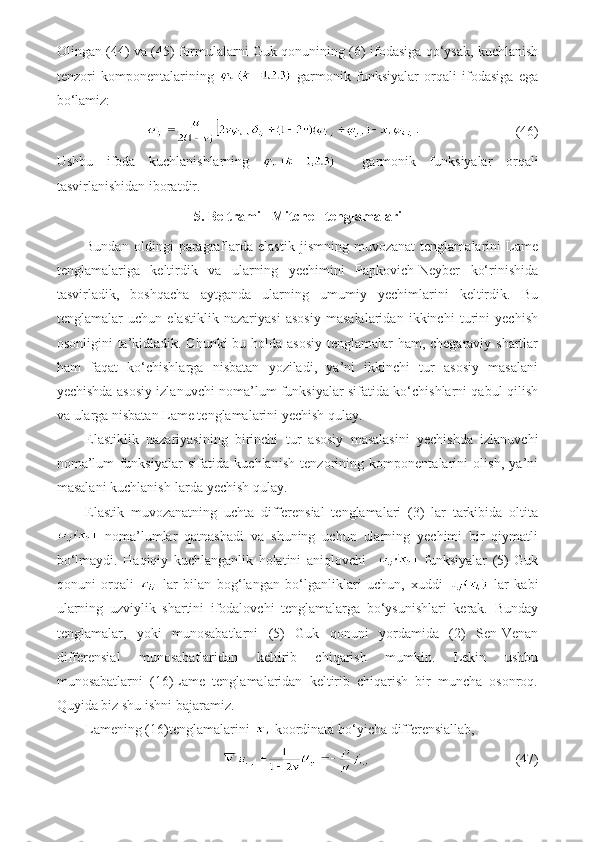 Olingan (44) va (45) formulalarni Guk qonunining (6) ifodasiga qo‘ysak, kuchlanish
tenzori   komponentalarining     garmonik   funksiyalar   orqali   ifodasiga   ega
bo‘lamiz:
                           (46)
Ushbu   ifoda   kuchlanishlarning       garmonik   funksiyalar   orqali
tasvirlanishidan iboratdir.
5. Beltrami - Mitchell tenglamalari
Bundan   oldingi   paragraflarda   elastik   jismning   muvozanat   tenglamalarini   Lame
tenglamalariga   keltirdik   va   ularning   yechimini   Papkovich-Neyber   ko‘rinishida
tasvirladik,   boshqacha   aytganda   ularning   umumiy   yechimlarini   keltirdik.   Bu
tenglamalar   uchun   elastiklik   nazariyasi   asosiy   masalalaridan   ikkinchi   turini   yechish
osonligini ta’kidladik. Chunki bu holda asosiy  tenglamalar ham, chegaraviy shartlar
ham   faqat   ko‘chishlarga   nisbatan   yoziladi,   ya’ni   ikkinchi   tur   asosiy   masalani
yechishda asosiy izlanuvchi noma’lum funksiyalar sifatida ko‘chishlarni qabul qilish
va ularga nisbatan Lame tenglamalarini yechish qulay.
Elastiklik   nazariyasining   birinchi   tur   asosiy   masalasini   yechishda   izlanuvchi
noma’lum   funksiyalar   sifatida   kuchlanish   tenzorining   komponentalarini   olish,   ya’ni
masalani kuchlanish-larda yechish qulay.
Elastik   muvozanatning   uchta   differensial   tenglamalari   (3)   lar   tarkibida   oltita
  noma’lumlar   qatnashadi   va   shuning   uchun   ularning   yechimi   bir   qiymatli
bo‘lmaydi.   Haqiqiy   kuchlanganlik   holatini   aniqlovchi       funksiyalar   (5)   Guk
qonuni   orqali     lar   bilan   bog‘langan   bo‘lganliklari   uchun,   xuddi     lar   kabi
ularning   uzviylik   shartini   ifodalovchi   tenglamalarga   bo‘ysunishlari   kerak.   Bunday
tenglamalar,   yoki   munosabatlarni   (5)   Guk   qonuni   yordamida   (2)   Sen-Venan
differensial   munosabatlaridan   keltirib   chiqarish   mumkin.   Lekin   ushbu
munosabatlarni   (16)Lame   tenglamalaridan   keltirib   chiqarish   bir   muncha   osonroq.
Quyida biz shu ishni bajaramiz.
Lamening (16)tenglamalarini   koordinata bo‘yicha differensiallab, 
                            (47) 