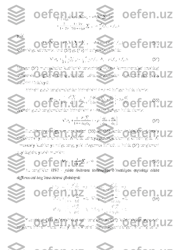 yoki
                            (53)
ko‘rinishga keltiramiz. Endi (53) ga (49) ni qo‘yamiz. U holda:
                       (54)
Olingan (54) munosabatlar kuchlanish tenzorining     komponentalari orasidagi
differensial   bog‘lanishlarning   har   biri   uchta   tenglamadan   iborat   bo‘lgan   ikkita
quruhini ifodalaydi.
Birinchi guruh tenglamalaridan birinchisini   bo‘lgan holda olamiz:
                    (55)
Ikkinchi guruh tenglamalaridan birinchisini   bo‘lgan holda olamiz:
                                 (56)
Guruh larning   qolgan   munosabatlari   (55)   va   (56)   lardan   indekslarni   doiraviy
almashtirish yo‘li bilan olinadi. Amalda uchraydigan masalalarning ko‘pchiligida 
- massaviy kuchlar yo nolga teng, yoki o‘zgarmas bo‘ladi. U holda (54) tenglamani
quyidagicha yozish mumkin:
                          (57)
Bu   tengliklar   1892   -   yilda   Beltrami   tomonidan   o‘rnatilgan   quyidagi   oltita
differensial bog‘lanishlarni ifodalaydi:
                        (58)
Yuqoridagi   (55)   ko‘rinishidagi   uch   tenglama   va   (56)   ko‘rinishdagi   yana   uch
tenglama birinchi marta 1900-yilda L.Mitchell tomonidan aniqlangan. Shuning uchun 