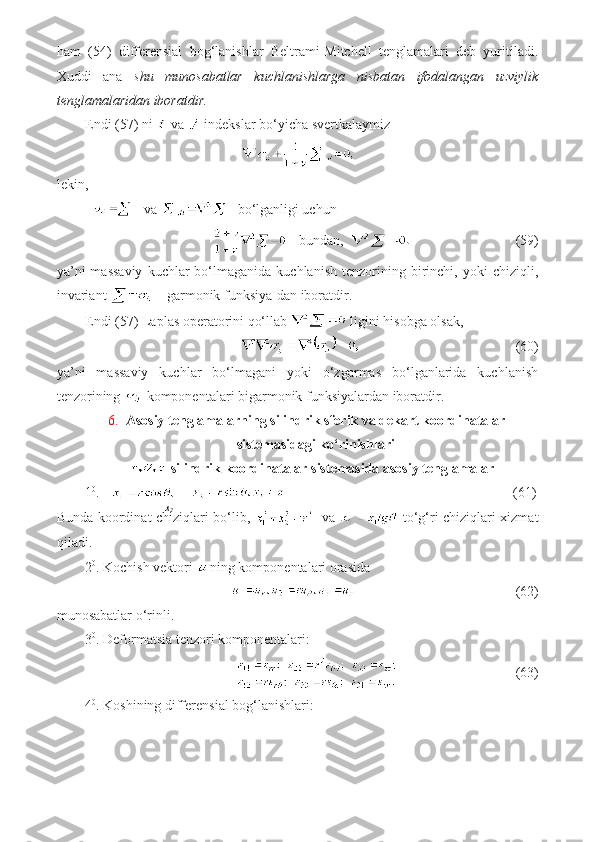 ham   (54)   differensial   bog‘lanishlar   Beltrami-Mitchell   tenglamalari   deb   yuritiladi.
Xuddi   ana   shu   munosabatlar   kuchlanishlarga   nisbatan   ifodalangan   uzviylik
tenglamalaridan iboratdir.
Endi (57) ni   va   indekslar bo‘yicha svertkalaymiz
lekin,
 va   bo‘lganligi uchun
bundan,                                 (59)
ya’ni  massaviy   kuchlar  bo‘lmaganida  kuchlanish   tenzorining  birinchi,  yoki  chiziqli,
invariant   - garmonik funksiya-dan iboratdir.
Endi (57) Laplas operatorini qo‘llab   ligini hisobga olsak,
                           (60)
ya’ni   massaviy   kuchlar   bo‘lmagani   yoki   o‘zgarmas   bo‘lganlarida   kuchlanish
tenzorining   komponentalari bigarmonik funksiyalardan iboratdir.
6. Asosiy tenglamalarning silindrik sferik va dekart koordinatalar
sistemasidagi ko‘rinishlari
 silindrik koordinatalar sistemasida asosiy tenglamalar
1 0
.                                                                     (61)
Bunda koordinat chiziqlari bo‘lib,      va     to‘g‘ri chiziqlari xizmat
qiladi.
2 0
. Kochish vektori  ning komponentalari orasida
                                              (62)
munosabatlar o‘rinli.
3 0
. Deformatsia tenzori komponentalari:
                                  (63)
4 0
. Koshining differensial bog‘lanishlari: x
2 