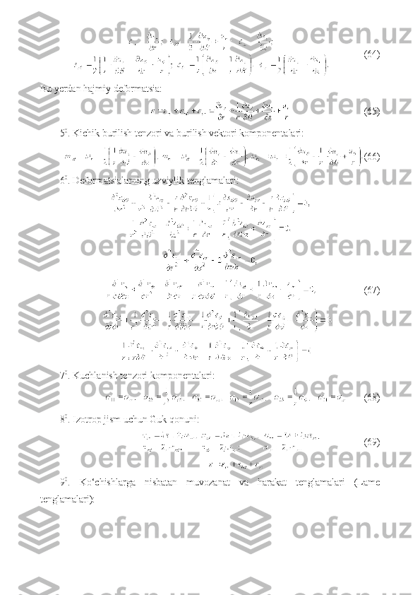               (64)
Bu yerdan hajmiy deformatsia:
                             (65)
5 0
. Kichik burilish tenzori va burilish vektori komponentalari:
(66)
6 0
. Deformatsialarning uzviylik tenglamalari:
                           (67)
7 0
. Kuchlanish tenzori komponentalari:
      (68)
8 0
. Izotrop jism uchun Guk qonuni:
                 (69)
9 0
.   Ko‘chishlarga   nisbatan   muvozanat   va   harakat   tenglamalari   (Lame
tenglamalari): 