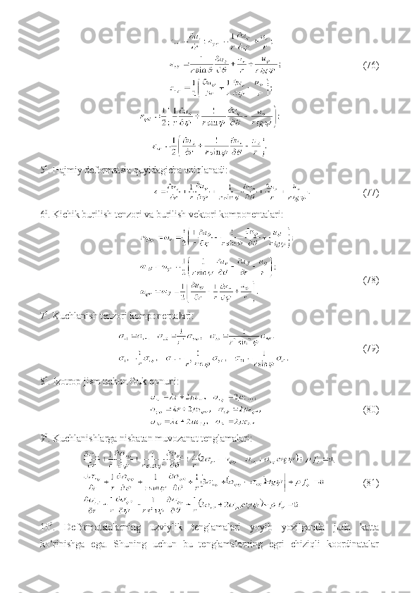                                  (76)
5 0
. Hajmiy deformatsia quyidagicha aniqlanadi:
                     (77)
6 0
. Kichik burilish tenzori va burilish vektori komponentalari:
                                   (78)
7 0
. Kuchlanish tenzori komponentalari:
                              (79)
8 0
. Izotrop jism uchun Guk qonuni:
                                         (80)
9 0
. Kuchlanishlarga nisbatan muvozanat tenglamalari: 
           (81)
10 0
.   Deformatsialarning   uzviylik   tenglamalari   yoyib   yozilganda   juda   katta
ko‘rinishga   ega.   Shuning   uchun   bu   tenglamalarning   egri   chiziqli   koordinatalar 