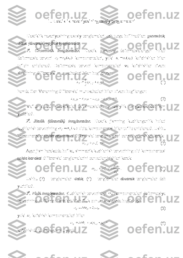 1. Elastiklik nazariyasining asosiy tenglamalari
Elastiklik   nazariyasining   asosiy   tenglamalari   uch   turga   bo’linadilar:   geometrik,
statik (dinamik) va fizik tenglamalar.
1 0
.   Geometrik   tenglamalar.   Elastik   jismning   deformatsialangan   holati
deformatsia   tenzori     komponentalari,   yoki     ko‘chishlar   bilan
to‘lqin   aniqlanadi.   Deformatsia   tenzori   komponentalari   va   ko‘chishlar   o‘zaro
Koshining differensial munosabatlari bilan bog‘langan:
                           (1)
hamda Gen-Venanning differensial munosabatlari bilan o‘zaro bog‘langan:
                               (2)
Ma’lumki,   bu   munosabatlar   deformatsialarning   uzviylik     tenglamasi   deb   ham
yuritiladi.
2 0
.   Statik   (dinamik)   tenglamalar.   Elastik   jismning   kuchlanganlik   holati
kuchlanish tenzorining   oltita komponentasi bilan to‘liq aniqlanadi. Ushbu
komponentalar  uchta muvozanat  differensial tenglamalarini qanoatlantirishlari kerak:
.                       (3)
Agar jism harakatda bo‘lsa, simmetrik kuchlanish tenzorining olti komponentasi
uchta harakat  differensial tenglamalarini qanoatlantirishlari kerak:
.                        (4)
Ushbu   (3)   -   tenglamalar   statik,   (4)   -   tenglamalar   dinamik   tenglamalar   deb
yuritiladi.
3 0
. Fizik tenglamalar.  Kuchlanish tenzorining   komponentalari deformatsiya
tenzorining   komponentalari bilan Guk qonuni vositasida bog‘langan 
                                    (5) 
yoki   ko‘chish komponentalari bilan
                                       (6)
ko‘rinishda bog‘langan. Bu yerda 