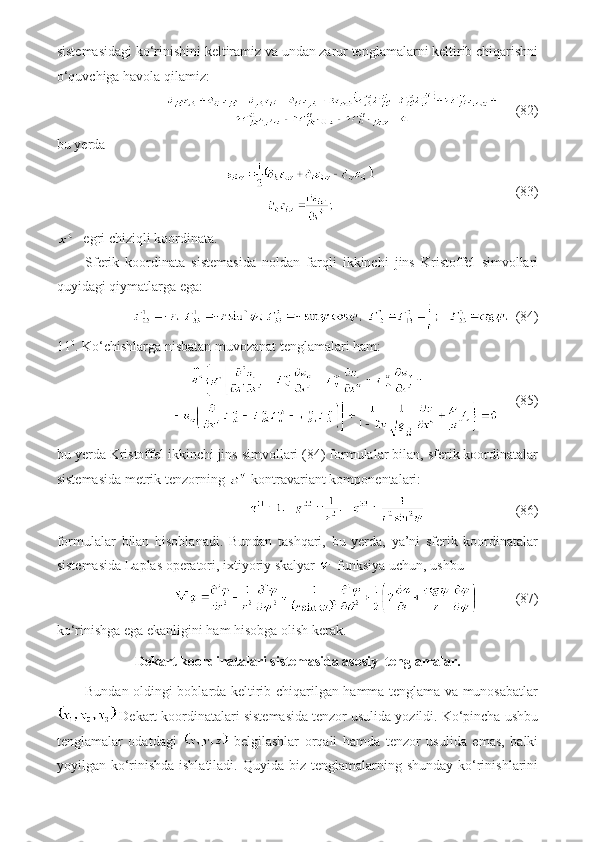 sistemasidagi ko‘rinishini keltiramiz va undan zarur tenglamalarni keltirib chiqarishni
o‘quvchiga havola qilamiz:
     (82)
bu yerda
                                        (83)
- egri chiziqli koordinata.
Sferik   koordinata   sistemasida   noldan   farqli   ikkinchi   jins   Kristoffel   simvollari
quyidagi qiymatlarga ega:
  (84)
11 0
. Ko‘chishlarga nisbatan muvozanat tenglamalari ham:
     (85)
bu yerda Kristoffel ikkinchi jins simvollari (84) formulalar bilan, sferik koordinatalar
sistemasida metrik tenzorning   kontravariant komponentalari:
                          (86)
formulalar   bilan   hisoblanadi.   Bundan   tashqari,   bu   yerda,   ya’ni   sferik   koordinatalar
sistemasida Laplas operatori, ixtiyoriy skalyar  -funksiya uchun, ushbu 
          (87)
ko‘rinishga ega ekanligini ham hisobga olish kerak.
Dekart koordinatalari sistemasida asosiy  tenglamalar.
Bundan oldingi boblarda keltirib chiqarilgan hamma tenglama va munosabatlar
 Dekart koordinatalari sistemasida tenzor usulida yozildi. Ko‘pincha ushbu
tenglamalar   odatdagi     belgilashlar   orqali   hamda   tenzor   usulida   emas,   balki
yoyilgan ko‘rinishda ishlatiladi.  Quyida biz tenglamalarning shunday  ko‘rinishlarini 