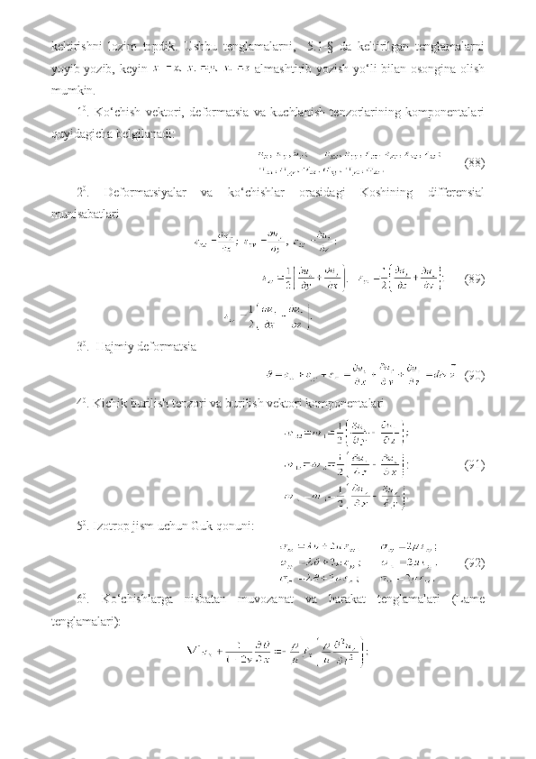 keltirishni   lozim   topdik.   Ushbu   tenglamalarni,     5.1-§   da   keltirilgan   tenglamalarni
yoyib yozib, keyin     almashtirib yozish yo‘li bilan osongina olish
mumkin.
1 0
.   Ko‘chish   vektori,   deformatsia   va   kuchlanish   tenzorlarining   komponentalari
quyidagicha belgilanadi:
       (88)
2 0
.   Deformatsiyalar   va   ko‘chishlar   orasidagi   Koshining   differensial
munisabatlari
      (89)
3 0
.  Hajmiy deformatsia
  (90)
4 0
. Kichik burilish tenzori va burilish vektori komponentalari
                 (91)
5 0
. Izotrop jism uchun Guk qonuni:
        (92)
6 0
.   Ko‘chishlarga   nisbatan   muvozanat   va   harakat   tenglamalari   (Lame
tenglamalari): 