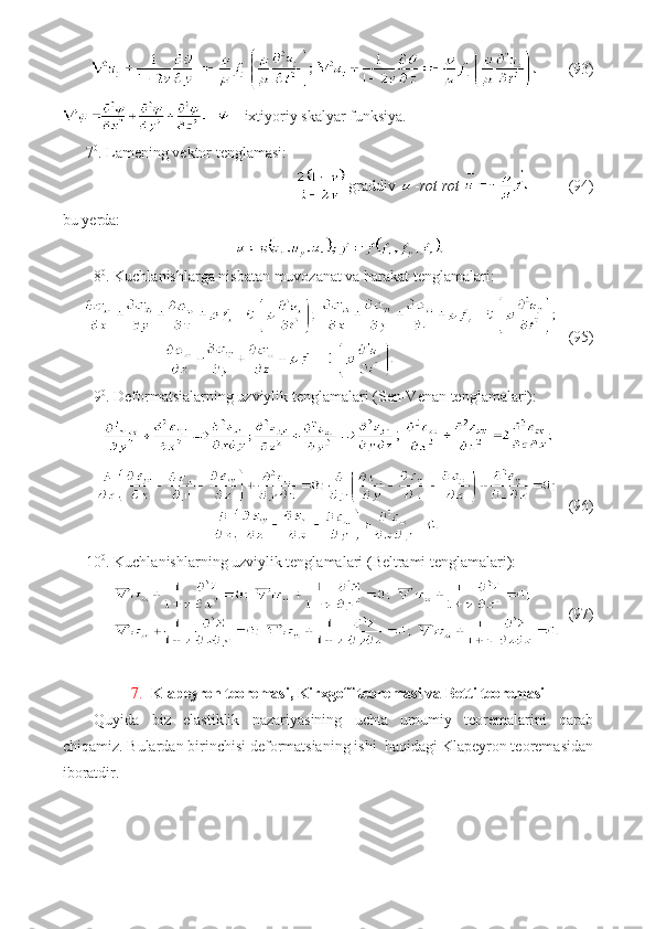         (93)
 - ixtiyoriy skalyar funksiya.
7 0
. Lamening vektor tenglamasi:
graddiv  - rot rot             (94)
bu yerda:
8 0
. Kuchlanishlarga nisbatan muvozanat va harakat tenglamalari:
   (95)
9 0
. Deformatsialarning uzviylik tenglamalari (Sen-Venan tenglamalari):
; 
   (96)
10 0
. Kuchlanishlarning uzviylik tenglamalari (Beltrami tenglamalari):
  (97)
7. Klapeyron teoremasi, Kirxgoff teoremasi  va  Betti teoremasi
Quyida   biz   elastiklik   nazariyasining   uchta   umumiy   teoremalarini   qarab
chiqamiz. Bulardan birinchisi deformatsianing ishi  haqidagi Klapeyron teoremasidan
iboratdir. 