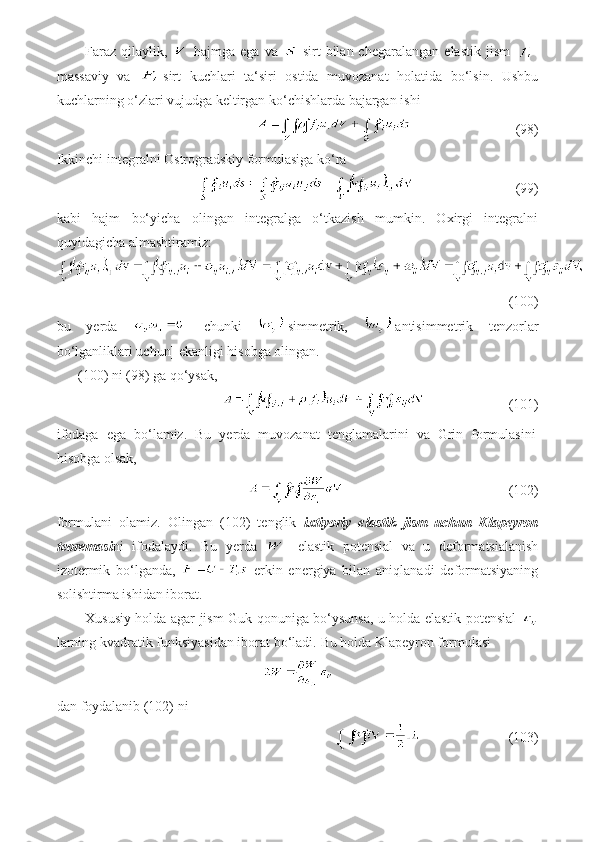 Faraz   qilaylik,     hajmga   ega   va     sirt   bilan  chegaralangan   elastik   jism   -
massaviy   va   -sirt   kuchlari   ta‘siri   ostida   muvozanat   holatida   bo‘lsin.   Ushbu
kuchlarning o‘zlari vujudga keltirgan ko‘chishlarda bajargan ishi
                                (98)
Ikkinchi integralni Ostrogradskiy formulasiga ko‘ra
                               (99)
kabi   hajm   bo‘yicha   olingan   integralga   o‘tkazish   mumkin.   Oxirgi   integralni
quyidagicha almashtiramiz:
(100)
bu   yerda     [chunki   -simmetrik,   -antisimmetrik   tenzorlar
bo‘lganliklari uchun] ekanligi hisobga olingan.
(100) ni (98) ga qo‘ysak,
                          (101)
ifodaga   ega   bo‘lamiz.   Bu   yerda   muvozanat   tenglamalarini   va   Grin   formulasini
hisobga olsak,
                                                 (102)
formulani   olamiz.   Olingan   (102)   tenglik   ixtiyoriy   elastik   jism   uchun   Klapeyron
teoremasi ni   ifodalaydi.   Bu   yerda   -   elastik   potensial   va   u   deformatsialanish
izotermik   bo‘lganda,     erkin   energiya   bilan   aniqlanadi   deformatsiyaning
solishtirma ishidan iborat.
Xususiy holda agar jism Guk qonuniga bo‘ysunsa, u holda elastik potensial  
larning kvadratik funksiyasidan iborat bo‘ladi.  Bu holda Klapeyron formulasi
dan foydalanib (102) ni
                         (103) 