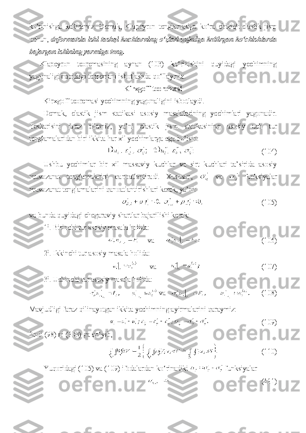 ko‘rinishga   keltiramiz.   Demak,   Klapeyron   tenglamasiga   ko‘ra   chiziqli-elastik   jism
uchun,  deformatsia ishi tashqi kuchlarning o‘zlari vujudga keltirgan ko‘chishlarda
bajargan ishining yarmiga teng.
Klapeyron   teoremasining   aynan   (103)   ko‘rinishini   quyidagi   yechimning
yagonaligi haqidagi teoremani isbotlashda qo‘llaymiz.
Kirxgoff teoremasi
Kirxgoff teoremasi yechimning yagonaligini isbotlaydi. 
Demak,   elastik   jism   statikasi   asosiy   masalalarining   yechimlari   yagonadir.
Teskarisini   faraz   qilamiz,   ya’ni   elastik   jism   statikasining   asosiy   uch   tur
tenglamalaridan biri ikkita har xil yechimlarga ega bo‘lsin:
                                     (104)
Ushbu   yechimlar   bir   xil   massaviy   kuchlar   va   sirt   kuchlari   ta’sirida   asosiy
muvozanat   tenglamalarini   qanoatlantiradi.   Xususan,     va     funksiyalar
muvozanat tenglamalarini qanoatlantirishlari kerak, ya’ni:
                             (105)
va bunda quyidagi chegaraviy shartlar bajarilishi kerak:
1 0
. Birinchi tur asosiy masala holida:
     va                                         (106)
2 0
. Ikkinchi tur asosiy masala holida:
       va                                           (107)
3 0
. Uchinchi tur asosiy masala holida:
 va               (108)
Mavjudligi faraz qilinayotgan ikkita yechimning ayirmalarini qaraymiz:
                             (109)
Endi (98) ni (103) ga qo‘yib,
                        (110)
Yuqoridagi (105) va (109) ifodalardan ko‘rinadiki   funksiyalar
                                                   (111) 