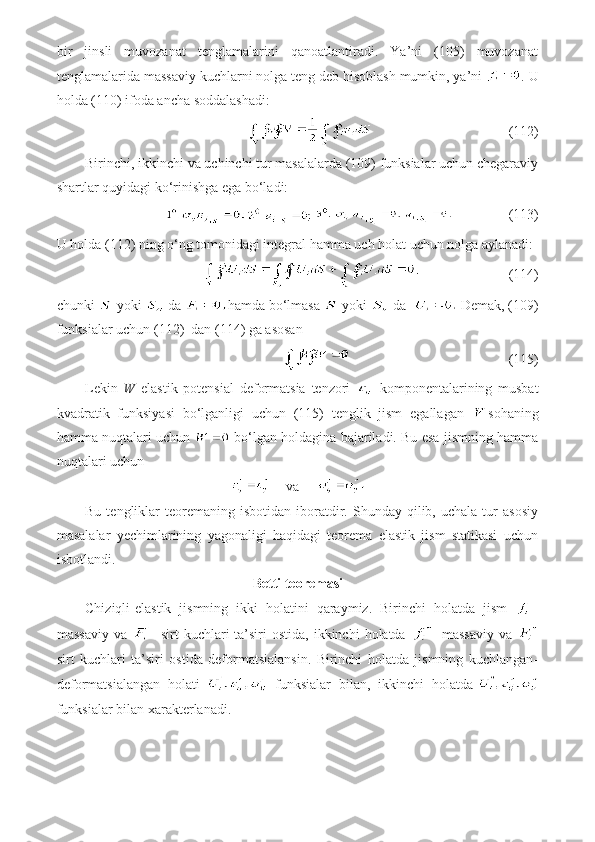 bir   jinsli   muvozanat   tenglamalarini   qanoatlantiradi.   Ya’ni   (105)   muvozanat
tenglamalarida massaviy kuchlarni nolga teng deb hisoblash mumkin, ya’ni  . U
holda (110) ifoda ancha soddalashadi:
                                       (112)
Birinchi, ikkinchi va uchinchi tur masalalarda (109) funksialar uchun chegaraviy
shartlar quyidagi ko‘rinishga ega bo‘ladi:
                  (113)
U holda (112) ning o‘ng tomonidagi integral hamma uch holat uchun nolga aylanadi:
                         (114)
chunki   yoki   da  hamda bo‘lmasa   yoki   da    Demak, (109)
funksialar uchun (112)  dan (114) ga asosan
                                             (115)
Lekin   W   elastik   potensial   deformatsia   tenzori     komponentalarining   musbat
kvadratik   funksiyasi   bo‘lganligi   uchun   (115)   tenglik   jism   egallagan   sohaning
hamma nuqtalari uchun   bo‘lgan holdagina bajariladi. Bu esa jismning hamma
nuqtalari uchun
     va     
Bu  tengliklar   teoremaning   isbotidan  iboratdir.  Shunday  qilib,  uchala  tur   asosiy
masalalar   yechimlarining   yagonaligi   haqidagi   teorema   elastik   jism   statikasi   uchun
isbotlandi.
Betti teoremasi
Chiziqli-elastik   jismning   ikki   holatini   qaraymiz.   Birinchi   holatda   jism   -
massaviy  va   -  sirt  kuchlari   ta’siri   ostida,  ikkinchi  holatda   -  massaviy   va  
sirt   kuchlari   ta’siri   ostida   deformatsialansin.   Birinchi   holatda   jismning   kuchlangan-
deformatsialangan   holati     funksialar   bilan,   ikkinchi   holatda-
funksialar bilan xarakterlanadi. 