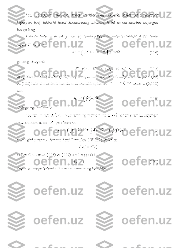 Betti   teoremasi:   birinchi   holat   kuchlarining   ikkinchi   holat   ko ‘ chishlarida
bajargan   ishi,   ikkinchi   holat   kuchlarining   birinchi   holat   ko‘chishlarida   bajargan
ishiga teng.
Birinchi  holat  kuchlari     va     larning ikkinchi  holat  ko‘chishlari     larda
bajargan ishi  A
12
                            (116)
ga teng. Bu yerda: 
                 (117)
tengliklarni hisobga olib, (116) ning o‘ng tomonidagi   sirt bo‘yicha integralni (99)
va (100) kabi almashtirib hamda muvozanat tenglamasi    asosida (5,116)
dan
                                                (118)             
ifodaga ega bo‘lamiz.
Ikkinchi   holat   ,   kuchlarining   birinchi   holat     ko‘chishlarida   bajargan
ishi ham xuddi  ga o‘xshash
                      (119)
ekanligini topamiz. Ammo Betti formulasi (IV-bob) ga ko‘ra
bo‘lganligi uchun (118) va (119) larni taqqoslab
                                                             (120)
degan xulosaga kelamiz. Bu esa teoremaning isbotidir. 