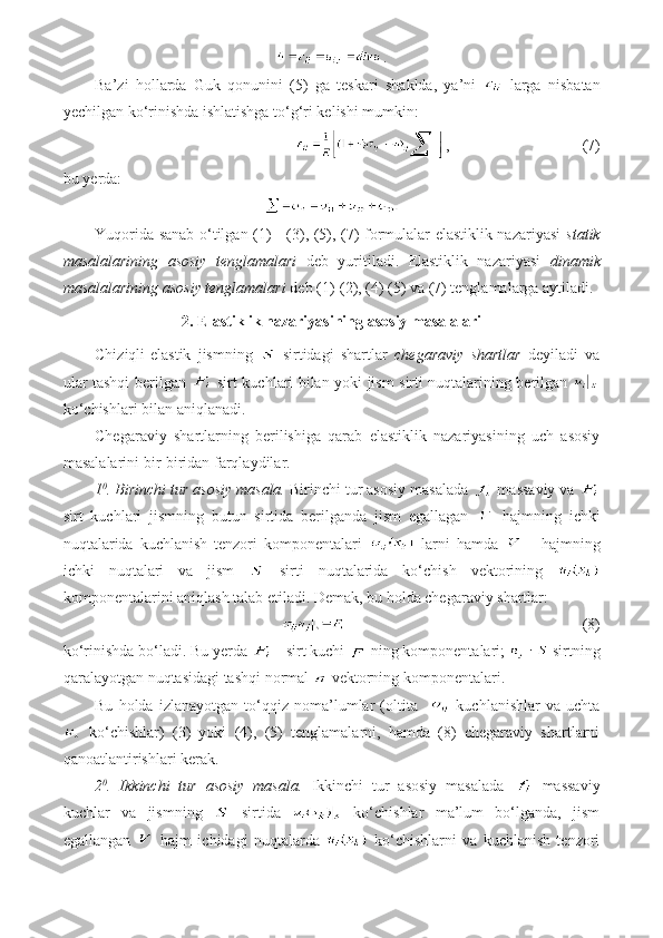 .
Ba’zi   hollarda   Guk   qonunini   (5)   ga   teskari   shaklda,   ya’ni     larga   nisbatan
yechilgan ko‘rinishda ishlatishga to‘g‘ri kelishi mumkin:
,                             (7)
bu yerda:
Yuqorida sanab o‘tilgan (1) - (3), (5), (7) formulalar elastiklik nazariyasi   statik
masalalarining   asosiy   tenglamalari   deb   yuritiladi.   Elastiklik   nazariyasi   dinamik
masalalarining asosiy tenglamalari  deb (1)-(2), (4) (5) va (7) tenglamalarga aytiladi.
2. Elastiklik nazariyasining asosiy masalalari
Chiziqli-elastik   jismning     sirtidagi   shartlar   chegaraviy   shartlar   deyiladi   va
ular tashqi berilgan     sirt kuchlari bilan yoki jism sirti nuqtalarining berilgan  
ko‘chishlari bilan aniqlanadi.
Chegaraviy   shartlarning   berilishiga   qarab   elastiklik   nazariyasining   uch   asosiy
masalalarini bir-biridan farqlaydilar.
1 0
. Birinchi tur asosiy masala.  Birinchi tur asosiy masalada   massaviy va 
sirt   kuchlari   jismning   butun   sirtida   berilganda   jism   egallagan     hajmning   ichki
nuqtalarida   kuchlanish   tenzori   komponentalari     larni   hamda     -   hajmning
ichki   nuqtalari   va   jism     sirti   nuqtalarida   ko‘chish   vektorining  
komponentalarini aniqlash talab etiladi. Demak, bu holda chegaraviy shartlar: 
                                          (8)
ko‘rinishda bo‘ladi. Bu yerda   - sirt kuchi   ning komponentalari;   sirtning
qaralayotgan nuqtasidagi tashqi normal   vektorning komponentalari.
Bu   holda   izlanayotgan   to‘qqiz   noma’lumlar   (oltita       kuchlanishlar   va   uchta
  ko‘chishlar)   (3)   yoki   (4),   (5)   tenglamalarni,   hamda   (8)   chegaraviy   shartlarni
qanoatlantirishlari kerak.
2 0
.   Ikkinchi   tur   asosiy   masala.   Ikkinchi   tur   asosiy   masalada     massaviy
kuchlar   va   jismning     sirtida     ko‘chishlar   ma’lum   bo‘lganda,   jism
egallangan     hajm   ichidagi   nuqtalarda     ko‘chishlarni   va   kuchlanish   tenzori 