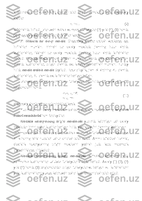 komponentalari         larni   aniqlash   talab   etiladi.   Demak,   bu   holda   chegaraviy
shartlar 
                    (9) 
ko‘rinishida bo‘ladi. Izlanuvchi   va  funksiyalar (3) yoki (4), (5) hamda
(9) chegaraviy shartlarni qanoatlantirishlari kerak.
3 0
.   Uchinchi   tur   asosiy   masala.   Chegaraviy   shartlar   aralash   xarakterga   ega
bo‘lishlari   mumkin.   Birinchi   tur   asosiy   masalada   jismning   butun   sirtida
kuchlanishlar,   ikkinchi   tur   asosiy   masalada   jismning   butun   sirtida   ko‘chishlar
beriladi.   Shunday   masalalar   ham   uchrashi   mumkinki.   Bunda   jism   sirtining   ma’lum
qismida   kuchlanishlar,   qolgan   qismida   esa   ko‘chishlar   berilishi   mumkin.   Bunday
holda   masala aralash masala   deyiladi. Faraz qilaylik, jism     sirtining     qismida
kuchlanishlar,   qismida esa ko‘chishlar berilgan bo‘lsin.
Izlanayotgan   to‘qqiz   noma’lum   funksiyalar   bu   holda   (3)   yoki   (4),   (5)
tenglamalarni hamda 
                           (10) 
chegaraviy shartlarni qanoatlantirishlari kerak.
Yuqoridagi   uch   asosiy   masaladan   tashqari,   elastiklik   nazariyasining   to’g’ri   va
teskari masalalarini  ham farqlaydilar.
Elastiklik   nazariyasining   to’g’ri   masalasida   yuqorida   keltirilgan   uch   asosiy
masaladan birini tashqi kuchlar berilgan holda yechish, ya’ni jismning kuchlangan -
deformatsialangan  holatini  aniqlovchi     va     funksialarni  jism  egallagan
  sohaning   ichki   nuqtalari   uchun   aniqlash   talab   etiladi.   Ammo  ta’kidlash   lozimki,
elastiklik   nazariyasining   to‘g‘ri   masalasini   yechish   juda   katta   matematik
qiyinchiliklarga olib keladi.
Elastiklik   nazariyasining   teskari   masalasida     ko‘chishlar   yoki
  kuchlanishlar   uzluksiz   funksiyalar   sifatida   beriladi.   Asosiy   (1)   (2),   (3)
yoki (4) hamda (5) tenglamalardan qolgan funksiyalar va berilgan      ko‘chishlarni
yoki  kuchlanishlarni yuzaga keltiruvchi tashqi kuchlarni aniqlash talab etiladi.  