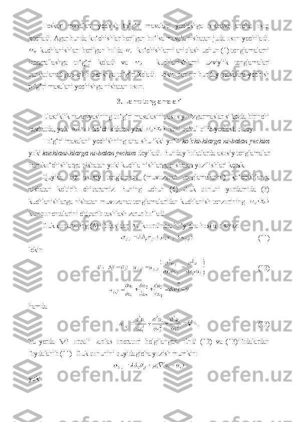 Teskari   masalani   yechish   to‘g‘ri   masalani   yechishga   nisbatan   ancha   oson
kechadi.  Agar bunda ko‘chishlar berilgan bo‘lsa masala nisbatan juda oson yechiladi.
 kuchlanishlar  berilgan holda     ko‘chishlarni aniqlash uchun (1) tenglamalarni
integrallashga   to‘g‘ri   keladi   va       kuchlanishlarni   uzviylik   tenglamalari
qanoatlanadigan qilib berishga to‘g‘ri keladi. Lekin baribir bunday masalani yechish
to‘g‘ri masalani yechishga nisbatan oson.
3. Lame tenglamalari
Elastiklik nazariyasining to‘g‘ri masalasini, asosiy o‘zgarmaslar sifatida birinchi
navbatda, yoki   ko‘chishlarni yoki   larni qabul qilib yechish qulay. 
To‘g‘ri masalani  yechishning ana shu ikki yo‘li   ko‘chishlarga nisbatan yechim
yoki  kuchlanishlarga nisbatan yechim  deyiladi.  Bunday holatlarda asosiy tenglamalar
ham ko‘chishlarga nisbatan yoki kuchla-nishlarga nisbatan yozilishlari kerak.
Quyida   biz   asosiy   tenglamani   (muvozanat   tenglamalarini)   ko‘chishlarga
nisbatan   keltirib   chiqaramiz.   Buning   uchun   (6)   Guk   qonuni   yordamida   (3)
kuchlanishlarga nisbatan muvozanat tenglamalaridan kuchlanish tenzorining   
komponentalarini chiqarib tashlash zarur bo‘ladi.
Guk qonunining (6) ifodasidan   koordinata bo‘yicha hosila olamiz:
                       (11)
lekin
                              (12)
hamda
                            (13)
bu   yerda     orqali   Laplas   operatori   belgilangan.   Endi   (12)   va   (13)ifodalardan
foydalanib (11)- Guk qonunini quyidagicha yozish mumkin: 
yoki 
