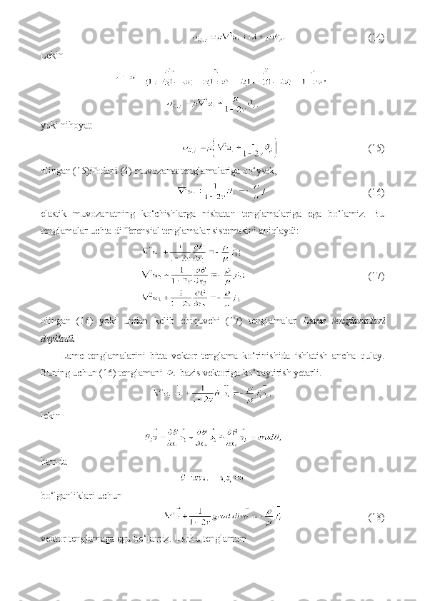                    (14)
Lekin
,
.
yoki nihoyat:
                       (15)
olingan (15)ifodani (4) muvozanat tenglamalariga qo‘ysak,
                         (16)
elastik   muvozanatning   ko‘chishlarga   nisbatan   tenglamalariga   ega   bo‘lamiz.   Bu
tenglamalar uchta differensial tenglamalar sistemasini aniqlaydi:
                             (17)
olingan   (16)   yoki   undan   kelib   chiquvchi   (17)   tenglamalar   Lame   tenglamalari
deyiladi.
Lame   tenglamalarini   bitta   vektor   tenglama   ko‘rinishida   ishlatish   ancha   qulay.
Buning uchun (16) tenglamani   bazis vektoriga ko‘paytirish yetarli.
lekin
hamda
bo‘lganliklari uchun
                    (18)
vektor tenglamaga ega bo‘lamiz. Ushbu tenglamani 