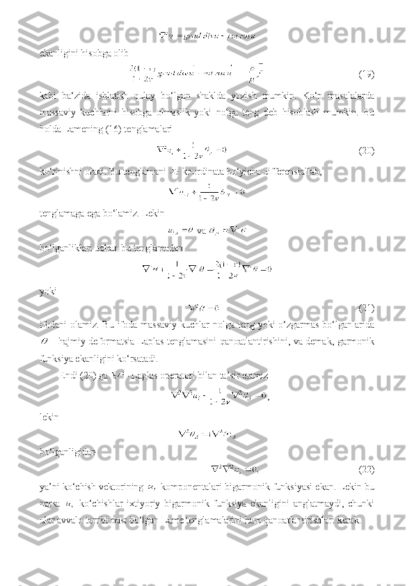 ekanligini hisobga olib
                             (19)
kabi   ba‘zida   ishlatish   qulay   bo‘lgan   shaklda   yozish   mumkin.   Ko‘p   masalalarda
massaviy   kuchlarni   hisobga   olmaslik   yoki   nolga   teng   deb   hisoblash   mumkin.   Bu
holda Lamening (16) tenglamalari
                                             (20)
ko‘rinishni oladi.  Bu tenglamani   koordinata bo‘yicha differensiallab,
tenglamaga ega bo‘lamiz. Lekin
 va 
bo‘lganliklari uchun bu tenglamadan 
yoki
                             (21)
ifodani  olamiz. Bu ifoda massaviy kuchlar nolga teng yoki o‘zgarmas bo‘lganlarida
  - hajmiy deformatsia Laplas tenglamasini qanoatlantirishini, va demak, garmonik
funksiya ekanligini ko‘rsatadi.
Endi (20) ga  - Laplas operatori bilan ta’sir etamiz
,
lekin
  
bo‘lganligidan
                              (22)
ya’ni ko‘chish vektorining   komponentalari bigarmonik funksiyasi ekan. Lekin bu
narsa     ko‘chishlar   ixtiyoriy   bigarmonik   funksiya   ekanligini   anglatmaydi,   chunki
ular avvalo tartibi past bo‘lgan Lame tenglamalarini ham qanoatlantirishlari kerak.  