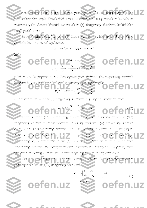 Agar   masala   ko‘chishlarga   nisbatan   yechilayotgan   bo‘lsa,   chegaraviy   shartlar
ham   ko‘chishlar   orqali   ifodalanishi   kerak.   Ikkinchi   tur   asosiy   masalada   bu   sohada
muammo   yo‘q.   Ammo   birinchi   tur   masalada   (8)   chegaraviy   shartlarni   ko‘chishlar
orqali yozish kerak.
Bu   ishni   uddalash   uchun   yana   (6)   Guk   qonunidan   foydalanamiz.   Uning   ikkala
tomonini ham   ga ko‘paytiramiz:
lekin
;
ya’ni     ko‘paytma     funksiyadan   jism   sirtining   shu   nuqtasidagi   normali
bo‘yicha hosilasidan iborat bo‘lganligi uchun yuqoridagi tenglik:
ko‘rinishni oladi. U holda (8) chegaraviy shartlarni quyidagicha yozish mumkin:
                    (23)
Shunday   qilib   (16)   Lame   tenglamalari,   birinchi   tur   asosiy   masalada   (23)
chegaraviy   shartlar   bilan   va   ikkinchi   tur   asosiy   masalada   (9)   chegaraviy   shartlar
bilan,   ko‘chish   vektorining   hamma   uchta     komponentalarini   to‘liq   aniqlaydi.
Ko‘chish komponentalari     lar ma’lum bo‘lgach, (1) formulalar bilan deformatsiya
tenzorining     komponentalari   va   (6)   Guk   qonuni   formulalari   bilan   kuchlanish
tenzorining   hamma     komponentalari   hisoblanadi.   Boshqacha   aytganda,   jism
istalgan nuqtasining kuchlangan-deformatsiyalangan holati to‘liq aniqlanadi.
Elastiklik   nazariyasining   uchinchi   asosiy   masalasi   ko‘chishlarga   nisbatan
yechilayotgan bo‘lsa, (10) chegaraviy shartlarni
                      (24) 