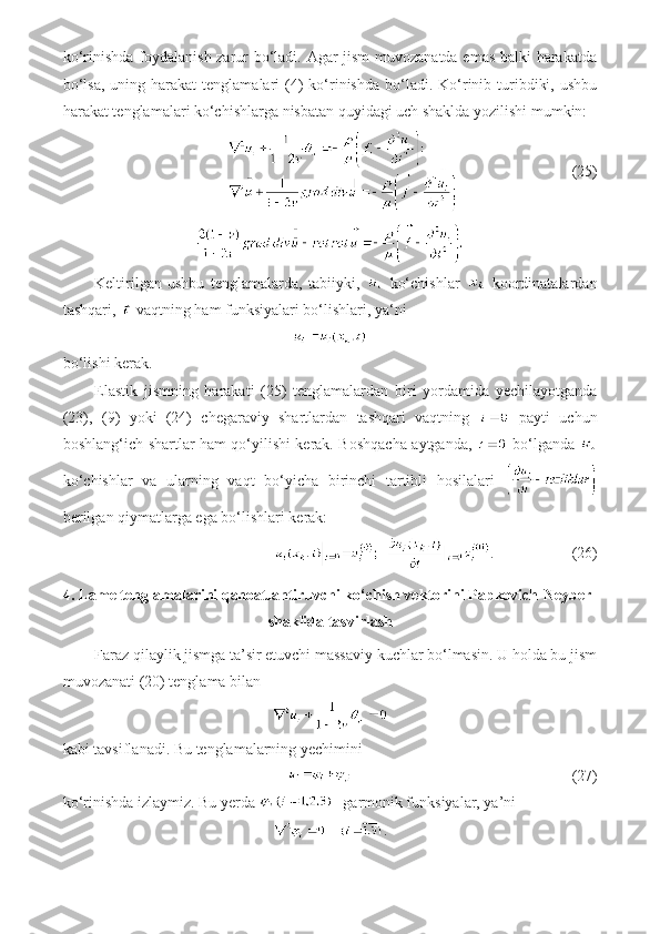 ko‘rinishda foydalanish zarur bo‘ladi. Agar jism muvozanatda emas balki harakatda
bo‘lsa,  uning  harakat  tenglamalari   (4)  ko‘rinishda   bo‘ladi.  Ko‘rinib turibdiki,  ushbu
harakat tenglamalari ko‘chishlarga nisbatan quyidagi uch shaklda yozilishi mumkin:
                             (25)
Keltirilgan   ushbu   tenglamalarda,   tabiiyki,     ko‘chishlar     koordinatalardan
tashqari,   vaqtning ham funksiyalari bo‘lishlari, ya‘ni
bo‘lishi kerak.
Elastik   jismning   harakati   (25)   tenglamalardan   biri   yordamida   yechilayotganda
(23),   (9)   yoki   (24)   chegaraviy   shartlardan   tashqari   vaqtning     payti   uchun
boshlang‘ich shartlar ham qo‘yilishi kerak. Boshqacha aytganda,     bo‘lganda  
ko‘chishlar   va   ularning   vaqt   bo‘yicha   birinchi   tartibli   hosilalari  
berilgan qiymatlarga ega bo‘lishlari kerak:
.                    (26)
4. Lame tenglamalarini qanoatlantiruvchi ko‘chish vektorini Papkovich-Neyber
shaklida tasvirlash
Faraz qilaylik jismga ta’sir etuvchi massaviy kuchlar bo‘lmasin. U holda bu jism
muvozanati (20) tenglama bilan
kabi tavsiflanadi. Bu tenglamalarning yechimini
                                (27)
ko‘rinishda izlaymiz. Bu yerda  - garmonik funksiyalar, ya’ni
. 