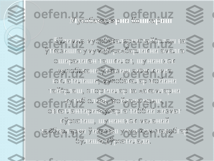         Мусобақаларни бошкариш 
      Бўлимда мусобақаларни тайёрлаш ва 
ўтказишга умумий раҳбарликни амалга 
оширадиган ташкилот, шунингдек 
мусобақани ўтказиш аниқ кимга 
юклатилиши; мусобакалар жойини 
тайёрлаш, спортчилар ва ҳакамларни 
кутиб олиш, жойлаштириш, 
овқатлантириш,уларга тиббий хизмат 
кўрсатиш, шунингдек маданий 
тадбирларни ўиказиш учун ким жавобгар 
бўлиши кўрсатилади.        