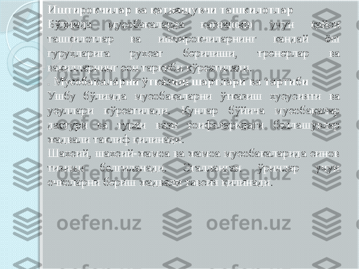 Иштирокчилар ва қатнашувчи ташкилотлар 
Бўлимда  мусобақаларда  қатнашиш  учун  қайси 
ташкилотлар  ва  иштирокчиларнинг  қандай  ёш 
гуруҳларига  рухсат  берилиши,  тренерлар  ва 
вакилларнинг сон таркиби кўрсатилади. 
. Мусобакаларни ўтказиш шартлари ва тартиби 
Ушбу  бўлимда  мусобақаларни  ўтказиш  хусусияти  ва 
усуллари  кўрсатилади.  Кунлар  бўйича  мусобақалар 
дастури  ва  турли  вазн  тоифаларидаги  беллашувлар 
жадвали таклиф қилинади. 
Шахсий,  шахсий-жамоа  ва  жамоа  мусобакаларида  синов 
тизими  белгиланади.  Эгалланган  ўринлар  учун 
очколарни бериш жадвали тавсия қилинади.        