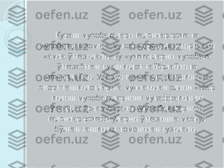 Кураш мусобақалари календар режа ва 
мусобақа низомига мувофиқ режалаштирилади 
ҳамда ўтказилади. Бу ҳужжатларни мусобака 
ўтказаётган тмашкилот тайёрлайди ва 
тасдиқлайди. Уларни пухта ишлаб чиқиш ва 
спорт ташкилотларига муддатидан олдин хабар 
қилиш мусобақаларнинг муваффақиятли 
ўтишига ёрдам беради. Мусобакаларнинг 
календар режаси уларни ўтказишга масъул 
бўлган ташкилот томонидан тузилади.        