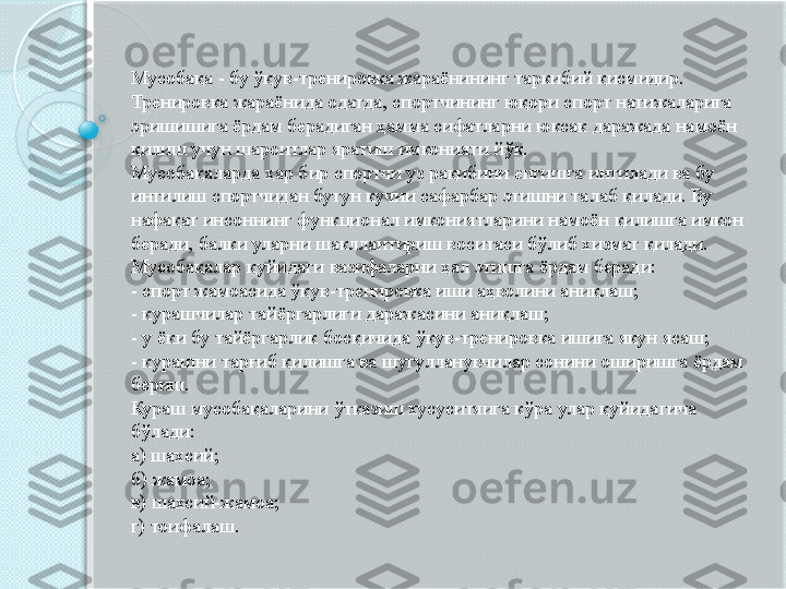 Мусобақа - бу ўқув-тренировка жараёнининг таркибий қисмидир. 
Тренировка жараёнида одатда, спортчининг юқори спорт натижаларига 
эришишига ёрдам берадиган ҳамма сифатларни юксак даражада намоён 
қилиш учун шароитлар яратиш имконияти йўқ. 
Мусобақаларда ҳар бир спортчи уз рақибини енгишга интилади ва бу 
интилиш спортчидан бутун кучни сафарбар этишни талаб қилади. Бу 
нафақат инсоннинг функционал имкониятларини намоён қилишга имкон 
беради, балки уларни шакллантириш воситаси бўлиб хизмат қилади. 
Мусобақалар қуйидаги вазифаларни ҳал этишга ёрдам беради: 
- спорт жамоасида ўқув-тренировка иши аҳволини аниқлаш; 
- курашчилар тайёргарлиги даражасини аниқлаш; 
- у ёки бу тайёргарлик босқичида ўқув-тренировка ишига якун ясаш; 
- курашни тарғиб қилишга ва шугулланувчилар сонини оширишга ёрдам 
бериш. 
Кураш мусобақаларини ўтказиш хусуситяига кўра улар қуйидагича 
бўлади: 
а) шахсий; 
б) жамоа; 
в) шахсий-жамоа; 
г) тоифалаш.            