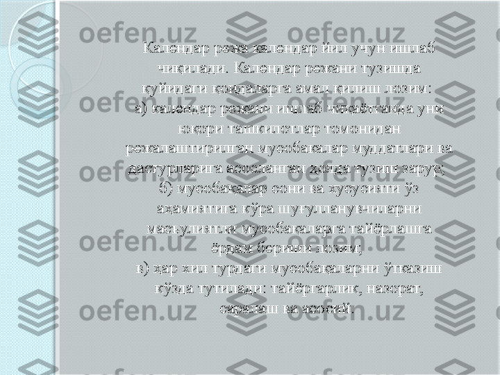 Календар режа календар йил учун ишлаб 
чиқилади. Календар режани тузишда 
қуйидаги қоидаларга амал қилиш лозим: 
а) календар режани ишлаб чиқаётганда уни 
юқори ташкилотлар томонидан 
режалаштирилган мусобакалар муддатлари ва 
дастурларига асосланган ҳолда тузиш зарур; 
б) мусобақалар сони ва хусусияти ўз 
аҳамиятига кўра шуғулланувчиларни 
масъулиятли мусобақаларга тайёрлашга 
ёрдам бериши лозим; 
в) ҳар хил турдаги мусобақаларни ўтказиш 
кўзда тутилади: тайёргарлик, назорат, 
саралаш ва асосий.        