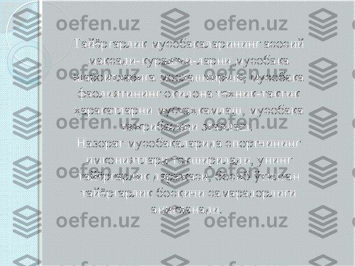 Тайёргарлик мусобақаларининг асосий 
мақсади-курашчи-ларни мусобақа 
шароитларига мослаштириш, мусобака 
фаолиятининг оқилона техник-тактик 
ҳаракатларни мустаҳкамлаш, мусобақа 
тажрибасини эгаллаш. 
Назорат мусобақаларида спортчининг 
имкониятлари текширилади, унинг 
тайёргарлик даражаси, босиб ўтилган 
тайёргарлик босқичи самарадорлиги 
аниқланади.        