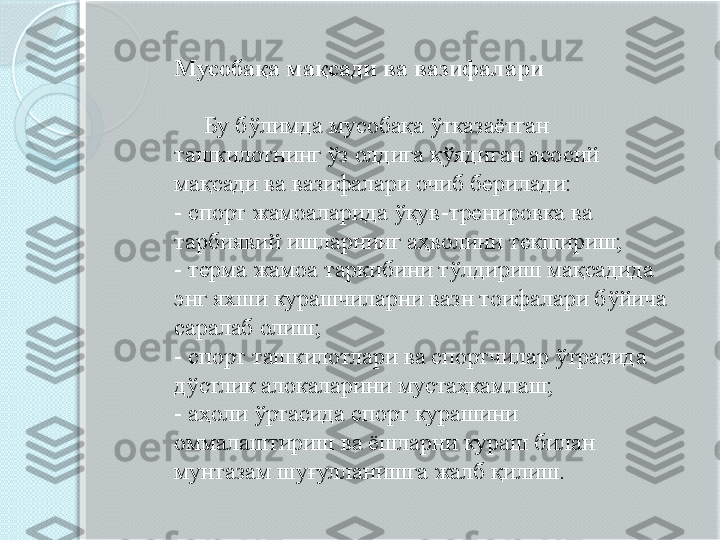 Мусобақа мақсади ва вазифалари 
      Бу бўлимда мусобақа ўтказаётган 
ташкилотнинг ўз олдига қўядиган асосий 
мақсади ва вазифалари очиб берилади: 
- спорт жамоаларида ўқув-тренировка ва 
тарбиявий ишларнинг аҳволини текшириш; 
- терма жамоа таркибини тўлдириш мақсадида 
энг яхши курашчиларни вазн тоифалари бўйича 
саралаб олиш; 
- спорт ташкилотлари ва спортчилар ўтрасида 
дўстлик алокаларини мустаҳкамлаш; 
- аҳоли ўртасида спорт курашини 
оммалаштириш ва ёшларни кураш билан 
мунтазам шуғулланишга жалб қилиш.        